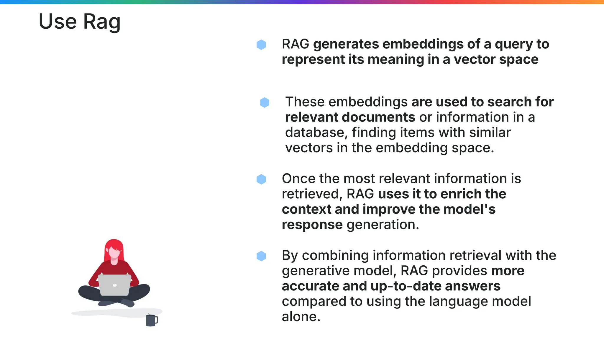 Use Rag
⬢ RAG generates embeddings of a query to
represent its meaning in a vector space
⬢ These embeddings are used to search for
relevant documents or information in a
database, finding items with similar
vectors in the embedding space.
⬢ Once the most relevant information is
retrieved, RAG uses it to enrich the
context and improve the model's
response generation.
⬢ By combining information retrieval with the
generative model, RAG provides more
accurate and up-to-date answers
compared to using the language model
alone.
 
