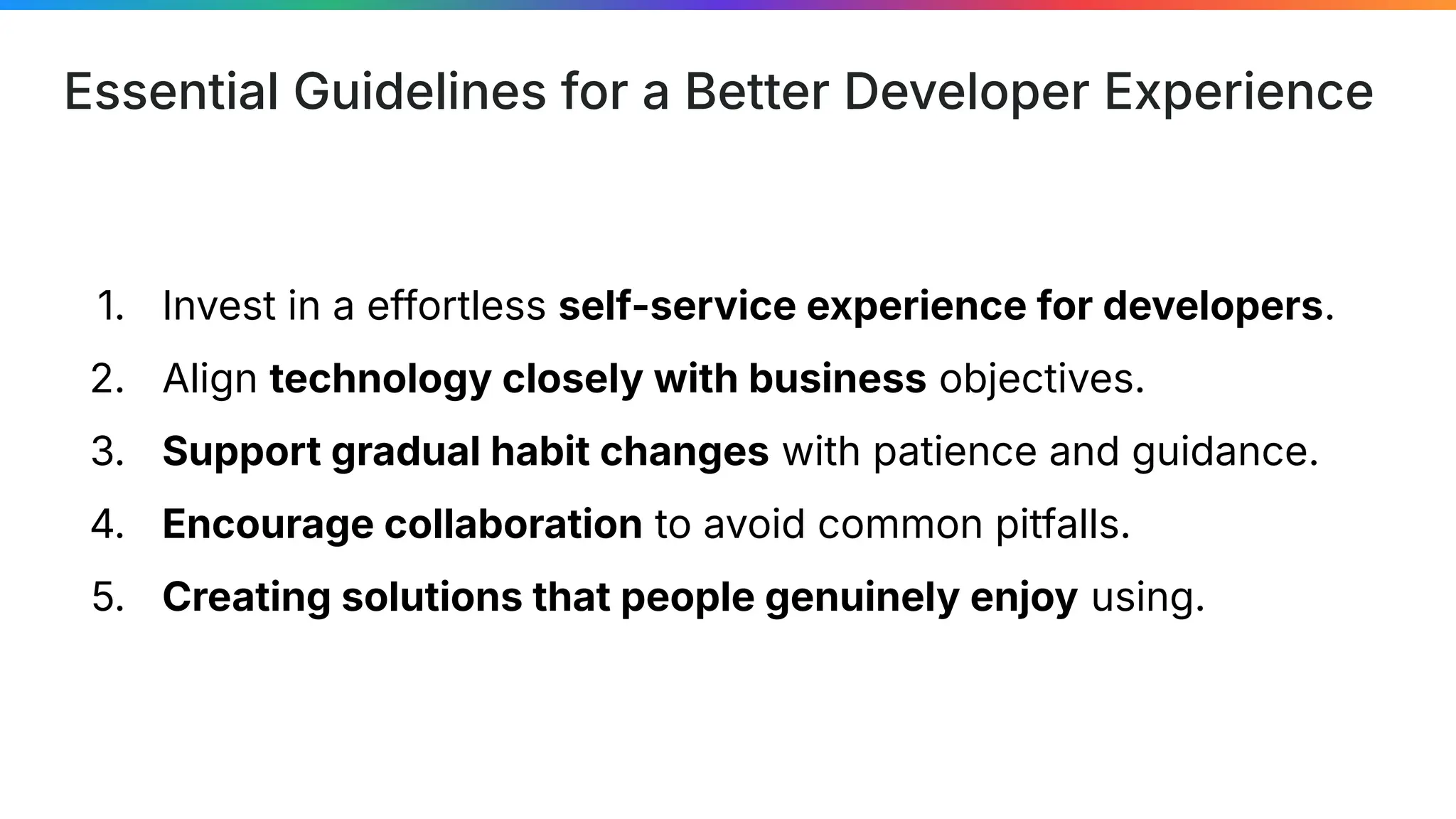 Essential Guidelines for a Better Developer Experience
1. Invest in a effortless self-service experience for developers.
2. Align technology closely with business objectives.
3. Support gradual habit changes with patience and guidance.
4. Encourage collaboration to avoid common pitfalls.
5. Creating solutions that people genuinely enjoy using.
 