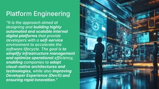 Platform Engineering
“It is the approach aimed at
designing and building highly
automated and scalable internal
digital platforms that provide
developers with a self-service
environment to accelerate the
software lifecycle. The goal is to
simplify infrastructure management
and optimize operational efficiency,
enabling companies to adopt
cloud-native architectures and
technologies, while also improving
Developer Experience DevX) and
ensuring rapid innovation.ˮ
 