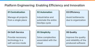 Platform Engineering: Enabling Efficiency and Innovation
01 Centralization
Manage all projects
from a single place
02 Automation
Industrialize and
automate the entire
DevOps cycle
03 Efficiency
Avoid bottlenecks
due to organization
04 Self-Service
Provide necessary
technology in a
self-service mode
05 Simplicity
Solve complexities
associated with the
cloud
06 Quality
Improve the quality
and reliability of the
produced software
 