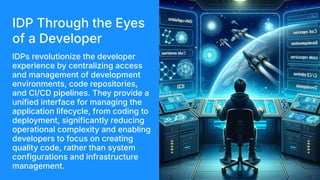 IDP Through the Eyes
of a Developer
IDPs revolutionize the developer
experience by centralizing access
and management of development
environments, code repositories,
and CI/CD pipelines. They provide a
unified interface for managing the
application lifecycle, from coding to
deployment, significantly reducing
operational complexity and enabling
developers to focus on creating
quality code, rather than system
configurations and infrastructure
management.
 