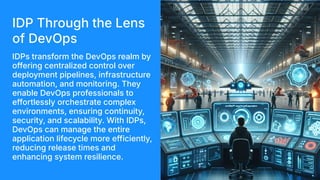 IDP Through the Lens
of DevOps
IDPs transform the DevOps realm by
offering centralized control over
deployment pipelines, infrastructure
automation, and monitoring. They
enable DevOps professionals to
effortlessly orchestrate complex
environments, ensuring continuity,
security, and scalability. With IDPs,
DevOps can manage the entire
application lifecycle more efficiently,
reducing release times and
enhancing system resilience.
 