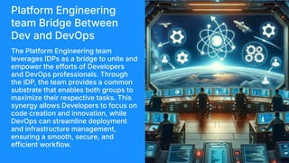 Platform Engineering
team Bridge Between
Dev and DevOps
The Platform Engineering team
leverages IDPs as a bridge to unite and
empower the efforts of Developers
and DevOps professionals. Through
the IDP, the team provides a common
substrate that enables both groups to
maximize their respective tasks. This
synergy allows Developers to focus on
code creation and innovation, while
DevOps can streamline deployment
and infrastructure management,
ensuring a smooth, secure, and
efficient workflow.
 