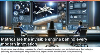 Metrics are a powerful tool to assess the effectiveness and impact of new Metholodies and Technologies,
providing detailed insights into performance, organizational efficiency and team productivity.
Metrics are the invisible engine behind every
modern innovation
 