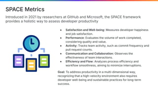 Introduced in 2021 by researchers at GitHub and Microsoft, the SPACE framework
provides a holistic way to assess developer productivity
SPACE Metrics
● Satisfaction and Well-being: Measures developer happiness
and job satisfaction.
● Performance: Evaluates the volume of work completed,
considering quality and value.
● Activity: Tracks team activity, such as commit frequency and
pull request counts.
● Communication and Collaboration: Observes the
effectiveness of team interactions.
● Efficiency and Flow: Analyzes process efficiency and
workflow smoothness, aiming to minimize interruptions.
Goal: To address productivity in a multi-dimensional way,
recognizing that a high-velocity environment also requires
developer well-being and sustainable practices for long-term
success.
 