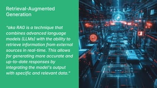 Retrieval-Augmented
Generation
“aka RAG is a technique that
combines advanced language
models LLMs with the ability to
retrieve information from external
sources in real-time. This allows
for generating more accurate and
up-to-date responses by
integrating the model's output
with specific and relevant data.ˮ
 