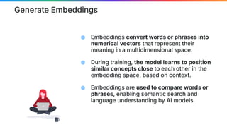 Generate Embeddings
⬢ Embeddings convert words or phrases into
numerical vectors that represent their
meaning in a multidimensional space.
⬢ During training, the model learns to position
similar concepts close to each other in the
embedding space, based on context.
⬢ Embeddings are used to compare words or
phrases, enabling semantic search and
language understanding by AI models.
 