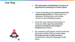 Use Rag
⬢ RAG generates embeddings of a query to
represent its meaning in a vector space
⬢ These embeddings are used to search for
relevant documents or information in a
database, finding items with similar
vectors in the embedding space.
⬢ Once the most relevant information is
retrieved, RAG uses it to enrich the
context and improve the model's
response generation.
⬢ By combining information retrieval with the
generative model, RAG provides more
accurate and up-to-date answers
compared to using the language model
alone.
 