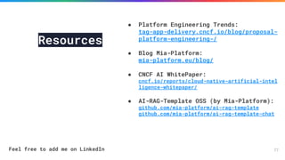77
Resources
● Platform Engineering Trends:
tag-app-delivery.cncf.io/blog/proposal-
platform-engineering-/
● Blog Mia-Platform:
mia-platform.eu/blog/
● CNCF AI WhitePaper:
cncf.io/reports/cloud-native-artificial-intel
ligence-whitepaper/
● AI-RAG-Template OSS (by Mia-Platform):
github.com/mia-platform/ai-rag-template
github.com/mia-platform/ai-rag-template-chat
Feel free to add me on LinkedIn
 