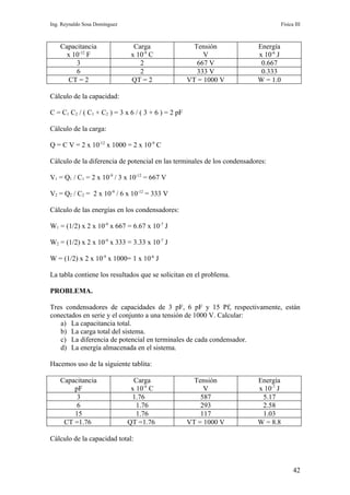 Ing. Reynaldo Sosa Domínguez                                                         Física III



    Capacitancia                 Carga                 Tensión            Energía
      x 10-12 F                 x 10-9 C                  V               x 10-6 J
         3                         2                    667 V              0.667
         6                         2                    333 V              0.333
      CT = 2                    QT = 2               VT = 1000 V          W = 1.0

Cálculo de la capacidad:

C = C1 C2 / ( C1 + C2 ) = 3 x 6 / ( 3 + 6 ) = 2 pF

Cálculo de la carga:

Q = C V = 2 x 10-12 x 1000 = 2 x 10-9 C

Cálculo de la diferencia de potencial en las terminales de los condensadores:

V1 = Q1 / C1 = 2 x 10-9 / 3 x 10-12 = 667 V

V2 = Q2 / C2 = 2 x 10-9 / 6 x 10-12 = 333 V

Cálculo de las energías en los condensadores:

W1 = (1/2) x 2 x 10-9 x 667 = 6.67 x 10-7 J

W2 = (1/2) x 2 x 10-9 x 333 = 3.33 x 10-7 J

W = (1/2) x 2 x 10-9 x 1000= 1 x 10-6 J

La tabla contiene los resultados que se solicitan en el problema.

PROBLEMA.

Tres condensadores de capacidades de 3 pF, 6 pF y 15 Pf, respectivamente, están
conectados en serie y el conjunto a una tensión de 1000 V. Calcular:
   a) La capacitancia total.
   b) La carga total del sistema.
   c) La diferencia de potencial en terminales de cada condensador.
   d) La energía almacenada en el sistema.

Hacemos uso de la siguiente tablita:

    Capacitancia                 Carga                 Tensión            Energía
        pF                      x 10-9 C                  V               x 10-7 J
         3                      1.76                     587               5.17
         6                        1.76                   293               2.58
        15                        1.76                   117               1.03
     CT =1.76                  QT =1.76              VT = 1000 V          W = 8.8

Cálculo de la capacidad total:



                                                                                           42
 