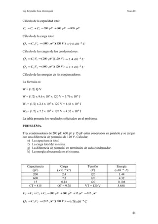 Ing. Reynaldo Sosa Domínguez                                                       Física III



Cálculo de la capacidad total:

C T = C1 + C 2 = 200 pF + 600 pF =800 pF

Cálculo de la carga total:

QT = C T VT = (800 pF )(120 V ) = 9.6 x10 −8 C

Cálculo de las cargas de los condensadores:

Q1 = C1V1 = ( 200 pF )(120 V ) = 2.4 x10 −8 C

Q 2 = C 2V 2 = (600 pF )(120 V ) = 7.2 x10 −8 C

Cálculo de las energías de los condensadores:

La fórmula es:

W = (1/2) Q V

W = (1/2) x 9.6 x 10-8 x 120 V = 5.76 x 10-6 J

W1 = (1/2) x 2.4 x 10-8 x 120 V = 1.44 x 10-6 J

W2 = (1/2) x 7.2 x 10-8 x 120 V = 4.32 x 10-6 J

La tabla presenta los resultados solicitados en el problema.

PROBLEMA.

Tres condensadores de 200 pF, 600 pF y 15 pF están conectados en paralelo y se cargan
con una diferencia de potencial de 120 V. Calcular:
   e) La capacitancia total.
   f) La carga total del sistema.
   g) La diferencia de potencial en terminales de cada condensador.
   h) La energía almacenada en el sistema.



    Capacitancia                 Carga             Tensión            Energía
       (pF)                    ( x10 −8 C )          (V)             ( x10   −6
                                                                                  J)
        200                       2.4                120                1.44
        600                       7.2                120                4.32
         15                      0.18                120               0.108
     CT = 815                  QT = 9.78          VT = 120 V           5.868

C T = C1 + C 2 + C 3 = 200 pF + 600 pF +15 pF =815 pF

QT = C T VT = (815 pF )(120 V ) = 9.78 x10 −8 C


                                                                                         44
 