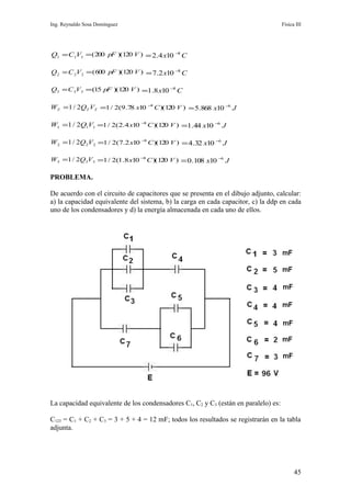 Ing. Reynaldo Sosa Domínguez                                                        Física III




Q1 = C1V1 = ( 200 pF )(120 V ) = 2.4 x10 −8 C

Q 2 = C 2V 2 = (600 pF )(120 V ) = 7.2 x10 −8 C

Q3 = C 3V3 =(15 pF )(120 V ) =1.8 x10 −8 C

WT =1 / 2QT VT =1 / 2(9.78 x10 −8 C )(120 V ) = 5.868 x10 −6 J

W1 =1 / 2Q1V1 =1 / 2( 2.4 x10 −8 C )(120 V ) =1.44 x10 −6 J

W 2 =1 / 2Q2V 2 =1 / 2(7.2 x10 −8 C )(120 V ) = 4.32 x10 −6 J

W3 =1 / 2Q3V3 =1 / 2(1.8 x10 −8 C )(120 V ) = 0.108 x10 −6 J

PROBLEMA.

De acuerdo con el circuito de capacitores que se presenta en el dibujo adjunto, calcular:
a) la capacidad equivalente del sistema, b) la carga en cada capacitor, c) la ddp en cada
uno de los condensadores y d) la energía almacenada en cada uno de ellos.




La capacidad equivalente de los condensadores C1, C2 y C3 (están en paralelo) es:

C123 = C1 + C2 + C3 = 3 + 5 + 4 = 12 mF; todos los resultados se registrarán en la tabla
adjunta.




                                                                                          45
 