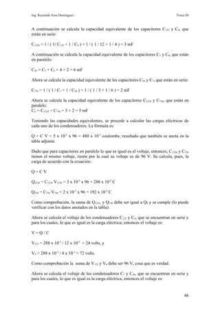 Ing. Reynaldo Sosa Domínguez                                                        Física III



A continuación se calcula la capacidad equivalente de los capacitores C123 y C4, que
están en serie:

C1234 = 1 / ( 1/ C123 + 1 / C4 ) = 1 / ( 1 / 12 + 1 / 4 ) = 3 mF

A continuación se calcula la capacidad equivalente de los capacitores C 5 y C6, que están
en paralelo:

C56 = C5 + C6 = 4 + 2 = 6 mF

Ahora se calcula la capacidad equivalente de los capacitores C56 y C7, que están en serie:

C756 = 1 / ( 1 / C7 + 1 / C56 ) = 1 / ( 1 / 3 + 1 / 6 ) = 2 mF

Ahora se calcula la capacidad equivalente de los capacitores C1234 y C756, que están en
paralelo:
CE = C1234 + C756 = 3 + 2 = 5 mF

Teniendo las capacidades equivalentes, se procede a calcular las cargas eléctricas de
cada uno de los condensadores. La fórmula es:

Q = C V = 5 x 10-3 x 96 = 480 x 10-3 coulombs; resultado que también se anota en la
tabla adjunta.

Dado que para capacitores en paralelo lo que es igual es el voltaje, entonces, C 1234 y C756
tienen el mismo voltaje, razón por la cual su voltaje es de 96 V. Se calcula, pues, la
carga de acuerdo con la ecuación:

Q=CV

Q1234 = C1234 V1234 = 3 x 10-3 x 96 = 288 x 10-3 C

Q756 = C756 V756 = 2 x 10-3 x 96 = 192 x 10-3 C

Como comprobación, la suma de Q1234 y Q756 debe ser igual a QE y se cumple (lo puede
verificar con los datos anotados en la tabla).

Ahora se calcula el voltaje de los condensadores C123 y C4, que se encuentran en serie y
para los cuales, lo que es igual es la carga eléctrica; entonces el voltaje es:

V=Q/C

V123 = 288 x 10-3 / 12 x 10-3 = 24 volts, y

V4 = 288 x 10-3 / 4 x 10-3 = 72 volts.

Como comprobación la suma de V123 y V4 debe ser 96 V, cosa que es verdad.

Ahora se calcula el voltaje de los condensadores C7 y C56, que se encuentran en serie y
para los cuales, lo que es igual es la carga eléctrica; entonces el voltaje es:


                                                                                          46
 