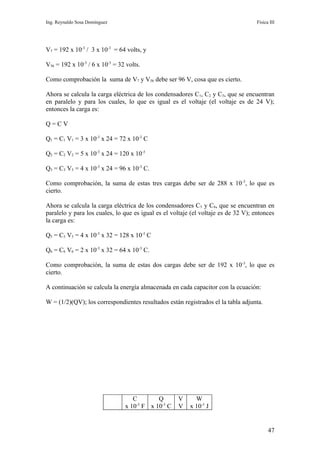 Ing. Reynaldo Sosa Domínguez                                                        Física III




V7 = 192 x 10-3 / 3 x 10-3 = 64 volts, y

V56 = 192 x 10-3 / 6 x 10-3 = 32 volts.

Como comprobación la suma de V7 y V56 debe ser 96 V, cosa que es cierto.

Ahora se calcula la carga eléctrica de los condensadores C1, C2 y C3, que se encuentran
en paralelo y para los cuales, lo que es igual es el voltaje (el voltaje es de 24 V);
entonces la carga es:

Q=CV

Q1 = C1 V1 = 3 x 10-3 x 24 = 72 x 10-3 C

Q2 = C2 V2 = 5 x 10-3 x 24 = 120 x 10-3

Q3 = C3 V3 = 4 x 10-3 x 24 = 96 x 10-3 C.

Como comprobación, la suma de estas tres cargas debe ser de 288 x 10 -3, lo que es
cierto.

Ahora se calcula la carga eléctrica de los condensadores C5 y C6, que se encuentran en
paralelo y para los cuales, lo que es igual es el voltaje (el voltaje es de 32 V); entonces
la carga es:

Q5 = C5 V5 = 4 x 10-3 x 32 = 128 x 10-3 C

Q6 = C6 V6 = 2 x 10-3 x 32 = 64 x 10-3 C.

Como comprobación, la suma de estas dos cargas debe ser de 192 x 10-3, lo que es
cierto.

A continuación se calcula la energía almacenada en cada capacitor con la ecuación:

W = (1/2)(QV); los correspondientes resultados están registrados el la tabla adjunta.




                                   C        Q       V      W
                                x 10-3 F x 10-3 C   V    x 10-3 J


                                                                                          47
 