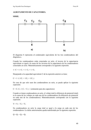 Ing. Reynaldo Sosa Domínguez                                                        Física III



AGRUPAMIENTO DE CAPACITORES.

SERIE.




El diagrama b representa al condensador equivalente de los tres condensadores del
diagrama a.

Cuando los condensadores están conectados en serie, el inverso de la capacitancia
equivalente es igual a la suma de los inversos de la capacitancia de los condensadores
conectados en serie. Matemáticamente corresponde a la siguiente expresión:

1 / C = 1 / C1 + 1 / C2 + 1 / C3

Despejando a la capacidad equivalente C de la expresión anterior se tiene:

C = 1 / ( 1/C1 + 1/C2 + 1/C3 )

En caso de que solo sean dos condensadores en serie, se puede aplicar la siguiente
expresión:

C = C1 C2 / ( C1 + C2 ) (solamente para dos capacitores)

Cuando se tienen condensadores en serie, el voltaje total (o diferencia de potencial total)
es la suma de los voltajes en cada uno de los condensadores (la diferencia de potencial
en cada uno de los condensadores). Matemáticamente corresponde con la siguiente
expresión:

V = V1 + V 2 + V3

En condensadores en serie la carga total es igual a la carga en cada uno de los
condensadores. Lo dicho anteriormente queda manifestado por la siguiente expresión.

Q = Q1 = Q 2 = Q3



                                                                                          40
 