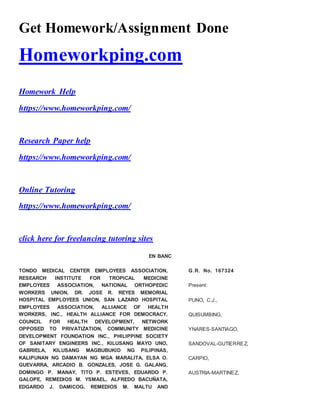 Get Homework/Assignment Done
Homeworkping.com
Homework Help
https://www.homeworkping.com/
Research Paper help
https://www.homeworkping.com/
Online Tutoring
https://www.homeworkping.com/
click here for freelancing tutoring sites
EN BANC
TONDO MEDICAL CENTER EMPLOYEES ASSOCIATION,
RESEARCH INSTITUTE FOR TROPICAL MEDICINE
EMPLOYEES ASSOCIATION, NATIONAL ORTHOPEDIC
WORKERS UNION, DR. JOSE R. REYES MEMORIAL
HOSPITAL EMPLOYEES UNION, SAN LAZARO HOSPITAL
EMPLOYEES ASSOCIATION, ALLIANCE OF HEALTH
WORKERS, INC., HEALTH ALLIANCE FOR DEMOCRACY,
COUNCIL FOR HEALTH DEVELOPMENT, NETWORK
OPPOSED TO PRIVATIZATION, COMMUNITY MEDICINE
DEVELOPMENT FOUNDATION INC., PHILIPPINE SOCIETY
OF SANITARY ENGINEERS INC., KILUSANG MAYO UNO,
GABRIELA, KILUSANG MAGBUBUKID NG PILIPINAS,
KALIPUNAN NG DAMAYAN NG MGA MARALITA, ELSA O.
GUEVARRA, ARCADIO B. GONZALES, JOSE G. GALANG,
DOMINGO P. MANAY, TITO P. ESTEVES, EDUARDO P.
GALOPE, REMEDIOS M. YSMAEL, ALFREDO BACUÑATA,
EDGARDO J. DAMICOG, REMEDIOS M. MALTU AND
G.R. No. 167324
Present:
PUNO, C.J.,
QUISUMBING,
YNARES-SANTIAGO,
SANDOVAL-GUTIERREZ,
CARPIO,
AUSTRIA-MARTINEZ,
 
