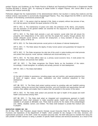 entitled “Policies and Guidelines on the Private Practice of Medical and Paramedical Professionals in Government Health
Facilities,”[4] dated 9 January 2001, for imposing an added burden to indigent Filipinos, who cannot afford to pay for
medicine and medical services.[5]
Petitioners alleged that the implementation of the aforementioned reforms had resulted in making free medicine and free
medical services inaccessible to economically disadvantaged Filipinos. Thus, they alleged that the HSRA is void for being
in violation of the following constitutional provisions:[6]
ART. III, SEC. 1. No person shall be deprived of life, liberty or property without due process of law,
nor shall any person be denied the equal protection of the law.
ART II, SEC. 5. The maintenance of peace and order, the protection of life, liberty, and property,
and the promotion of the general welfare are essential for the enjoyment of all the people of the
blessings of democracy.
ART II, SEC. 9. The State shall promote a just and dynamic social order that will ensure the
prosperity and independence of the nation and free the people from poverty through policies that
provide adequate social services, promote full employment, a rising standard of living and an
improved quality of life for all.
ART II, SEC. 10. The State shall promote social justice in all phases of national development.
ART II, SEC. 11. The State values the dignity of every human person and guarantees full respect for
human rights.
ART II, SEC. 13. The State recognizes the vital role of the youth in nation-building and shall promote
and protect their physical, moral, spiritual, intellectual and social well-being x xx.
ART II, SEC. 18. The State affirms labor as a primary social economic force. It shall protect the
rights of workers and promote their welfare.
ART XV, SEC. 1. The State recognizes the Filipino family as the foundation of the nation.
Accordingly, it shall strengthen its solidarity and actively promote its total development.
ART XV, SEC. 3. The State shall defend:
x xxx
(2) the right of children to assistance, including proper care and nutrition, and special protection from
all forms of neglect, abuse, cruelty, exploitation and other conditions prejudicial to their
development.
x xxx
ART XIII, SEC. 14. The State shall protect working women by providing safe and healthful working
conditions, taking into account their maternal functions, and such facilities and opportunities that will
enhance their welfare and enable them to realize their full potential in the service of the nation.
ART II, SEC. 15. The State shall protect and promote the right to health of the people and instill
health consciousness among them.
ART XIII, SEC. 11. The State shall adopt an integrated and comprehensive approach to health
development which shall endeavor to make essential goods, health and other social services
available to all people at affordable cost. There shall be priority for the needs of the underprivileged
sick, elderly, disabled, women, and children. The State shall endeavor to provide free medical care
to paupers.
EXECUTIVE ORDER NO. 102
On 24 May 1999, then President Joseph Ejercito Estrada issued Executive Order No. 102, entitled “Redirecting the
Functions and Operations of the Department of Health,” which provided for the changes in the roles, functions, and
organizational processes of the DOH. Under the assailed executive order, the DOH refocused its mandate from being the
sole provider of health services to being a provider of specific health services and technical assistance, as a result of the
 