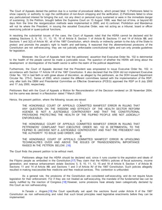 The Court of Appeals denied the petition due to a number of procedural defects, which proved fatal: 1) Petitioners failed to
show capacity or authority to sign the certification of non-forum shopping and the verification; 2) Petitioners failed to show
any particularized interest for bringing the suit, nor any direct or personal injury sustained or were in the immediate danger
of sustaining; 3) the Petition, brought before the Supreme Court on 15 August 1999, was filed out of time, or beyond 60
days from the time the reorganization methods were implemented in 2000; and 4) certiorari, Prohibition and Mandamus
will not lie where the President, in issuing the assailed Executive Order, was not acting as a tribunal, board or officer
exercising judicial or quasi-judicial functions.
In resolving the substantial issues of the case, the Court of Appeals ruled that the HSRA cannot be declared void for
violating Sections 5, 9, 10, 11, 13, 15, 18 of Article II; Section 1 of Article III; Sections 11 and 14 of Article XIII; and
Sections 1 and 3(2) of Article XV, all of the 1987 Constitution, which directly or indirectly pertain to the duty of the State to
protect and promote the people’s right to health and well-being. It reasoned that the aforementioned provisions of the
Constitution are not self-executing; they are not judicially enforceable constitutional rights and can only provide guidelines
for legislation.
Moreover, the Court of Appeals held that the petitioners’ assertion that Executive Order No. 102 is detrimental
to the health of the people cannot be made a justiciable issue. The question of whether the HSRA will bring about the
development or disintegration of the health sector is within the realm of the political department.
Furthermore, the Court of Appeals decreed that the President was empowered to issue Executive Order No. 102, in
accordance with Section 17 Article VII of the 1987 Constitution. It also declared that the DOH did not implement Executive
Order No. 102 in bad faith or with grave abuse of discretion, as alleged by the petitioners, as the DOH issued Department
Circular No. 275-C, Series of 2000, which created the different committees tasked with the implementation of the RSP,
only after both the DBM and Presidential Committee on Effective Governance (PCEG) approved the RSP on 8 July 2000
and 17 July 2000, respectively.
Petitioners filed with the Court of Appeals a Motion for Reconsideration of the Decision rendered on 26 November 2004,
but the same was denied in a Resolution dated 7 March 2005.
Hence, the present petition, where the following issues are raised:
I.
THE HONORABLE COURT OF APPEALS COMMITTED MANIFEST ERROR IN RULING THAT
ANY QUESTION ON THE WISDOM AND EFFICACY OF THE HEALTH SECTOR REFORM
AGENDA IS NOT A JUSTICIABLE CONTROVERSY AND THAT THE CONSTITUTIONAL
PROVISIONS PROTECTING THE HEALTH OF THE FILIPINO PEOPLE ARE NOT JUDICIALLY
ENFORCEABLE;
II.
THE HONORABLE COURT OF APPEALS COMMITTED MANIFEST ERROR IN RULING THAT
PETITIONERS’ COMPLAINT THAT EXECUTIVE ORDER NO. 102 IS DETRIMENTAL TO THE
FILIPINO IS LIKEWISE NOT A JUSTICIABLE CONTROVERSY AND THAT THE PRESIDENT HAS
THE AUTHORITY TO ISSUE SAID ORDER; AND
III.
THE HONORABLE COURT OF APPEALS COMMITTED MANIFEST ERROR IN UPHOLDING
TECHNICALITIES OVER AND ABOVE THE ISSUES OF TRANSCENDENTAL IMPORTANCE
RAISED IN THE PETITION BELOW. [16]
The Court finds the present petition to be without merit.
Petitioners allege that the HSRA should be declared void, since it runs counter to the aspiration and ideals of
the Filipino people as embodied in the Constitution.[17] They claim that the HSRA’s policies of fiscal autonomy, income
generation, and revenue enhancement violate Sections 5, 9, 10, 11, 13, 15 and 18 of Article II, Section 1 of Article III;
Sections 11 and 14 of Article XIII; and Sections 1 and 3 of Article XV of the 1987 Constitution. Such policies allegedly
resulted in making inaccessible free medicine and free medical services. This contention is unfounded.
As a general rule, the provisions of the Constitution are considered self-executing, and do not require future
legislation for their enforcement. For if they are not treated as self-executing, the mandate of the fundamental law can be
easily nullified by the inaction of Congress.[18] However, some provisions have already been categorically declared by
this Court as non self-executing.
In Tanada v. Angara,[19] the Court specifically set apart the sections found under Article II of the 1987
Constitution as non self-executing and ruled that such broad principles need legislative enactments before they can be
implemented:
 