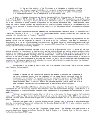 By its very title, Article II of the Constitution is a “declaration of principles and state
policies.” x xx. These principles in Article II are not intended to be self-executing principles ready for
enforcement through the courts. They are used by the judiciary as aids or as guides in the exercise
of its power of judicial review, and by the legislature in its enactment of laws.
In Basco v. Philippine Amusement and Gaming Corporation,[20] this Court declared that Sections 11, 12, and
13 of Article II; Section 13 of Article XIII; and Section 2 of Article XIV of the 1987 Constitution are not self-executing
provisions. In Tolentino v. Secretary of Finance,[21] the Court referred to Section 1 of Article XIII and Section 2 of Article
XIV of the Constitution as moral incentives to legislation, not as judicially enforceable rights. These provisions, which
merely lay down a general principle, are distinguished from other constitutional provisions as non self-executing and,
therefore, cannot give rise to a cause of action in the courts; they do not embody judicially enforceable constitutional
rights.[22]
Some of the constitutional provisions invoked in the present case were taken from Article II of the Constitution -
- specifically, Sections 5, 9, 10, 11, 13, 15 and 18 -- the provisions of which the Court categorically ruled to be non self-
executing in the aforecited case of Tañada v. Angara.[23]
Moreover, the records are devoid of any explanation of how the HSRA supposedly violated the equal protection and due
process clauses that are embodied in Section 1 of Article III of the Constitution. There were no allegations of
discrimination or of the lack of due process in connection with the HSRA. Since they failed to substantiate how these
constitutional guarantees were breached, petitioners are unsuccessful in establishing the relevance of this provision to the
petition, and consequently, in annulling the HSRA.
In the remaining provisions, Sections 11 and 14 of Article XIII and Sections 1 and 3 of Article XV, the State
accords recognition to the protection of working women and the provision for safe and healthful working conditions; to the
adoption of an integrated and comprehensive approach to health; to the Filipino family; and to the right of children to
assistance and special protection, including proper care and nutrition. Like the provisions that were declared as non self-
executory in the cases of Basco v. Philippine Amusement and Gaming Corporation[24] and Tolentino v. Secretary of
Finance,[25] they are mere statements of principles and policies. As such, they are mere directives addressed to the
executive and the legislative departments. If unheeded, the remedy will not lie with the courts; but rather, the electorate’s
displeasure may be manifested in their votes.
The rationale for this is given by Justice Dante Tinga in his Separate Opinion in the case of Agabon v. National
Labor Relations Commission[26]:
x xx
However, to declare that the constitutional provisions are enough to guarantee the full exercise of
the rights embodied therein, and the realization of the ideals therein expressed, would be
impractical, if not unrealistic. The espousal of such view presents the dangerous tendency of being
overbroad and exaggerated. x xx Subsequent legislation is still needed to define the parameters of
these guaranteed rights. x xxWithout specific and pertinent legislation, judicial bodies will be at a
loss, formulating their own conclusion to approximate at least the aims of the Constitution.
The HSRA cannot be nullified based solely on petitioners’ bare allegations that it violates the general principles
expressed in the non self-executing provisions they cite herein. There are two reasons for denying a cause of action to an
alleged infringement of broad constitutional principles: basic considerations of due process and the limitations of judicial
power.[27]
Petitioners also claim that Executive Order No. 102 is void on the ground that it was issued by the President in
excess of his authority. They maintain that the structural and functional reorganization of the DOH is an exercise of
legislative functions, which the President usurped when he issued Executive Order No. 102.[28] This line of argument is
without basis.
This Court has already ruled in a number of cases that the President may, by executive or administrative order,
direct the reorganization of government entities under the Executive Department.[29] This is also sanctioned under the
Constitution, as well as other statutes.
Section 17, Article VII of the 1987 Constitution, clearly states: “[T]he president shall have control of all
executive departments, bureaus and offices.” Section 31, Book III, Chapter 10 of Executive Order No. 292, also known as
the Administrative Code of 1987 reads:
 