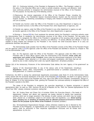 SEC. 31. Continuing Authority of the President to Reorganize his Office - The President, subject to
the policy in the Executive Office and in order to achieve simplicity, economy and efficiency, shall
have continuing authority to reorganize the administrative structure of the Office of the President.
For this purpose, he may take any of the following actions:
(1) Restructure the internal organization of the Office of the President Proper, including the
immediate offices, the Presidential Special Assistants/Advisers System and the Common Staff
Support System, by abolishing consolidating or merging units thereof or transferring functions from
one unit to another;
(2) Transfer any function under the Office of the President to any other Department or Agency as
well as transfer functions to the Office of the President from other Departments or Agencies; and
(3) Transfer any agency under the Office of the President to any other department or agency as well
as transfer agencies to the Office of the President from other Departments or agencies.
In Domingo v. Zamora,[30] this Court explained the rationale behind the President’s continuing authority under
the Administrative Code to reorganize the administrative structure of the Office of the President. The law grants the
President the power to reorganize the Office of the President in recognition of the recurring need of every President to
reorganize his or her office “to achieve simplicity, economy and efficiency.” To remain effective and efficient, it must be
capable of being shaped and reshaped by the President in the manner the Chief Executive deems fit to carry out
presidential directives and policies.
The Administrative Code provides that the Office of the President consists of the Office of the President Proper
and the agencies under it.[31]The agencies under the Office of the President are identified in Section 23, Chapter 8, Title
II of the Administrative Code:
Sec. 23. The Agencies under the Office of the President.—The agencies under the Office of the
President refer to those offices placed under the chairmanship of the President, those under the
supervision and control of the President, those under the administrative supervision of the Office
of the President, those attached to it for policy and program coordination, and those that are not
placed by law or order creating them under any specific department. (Emphasis provided.)
Section 2(4) of the Introductory Provisions of the Administrative Code defines the term “agency of the government” as
follows:
Agency of the Government refers to any of the various units of the Government, including a
department, bureau, office, instrumentality, or government-owned or controlled corporation, or a
local government or a distinct unit therein.
Furthermore, the DOH is among the cabinet-level departments enumerated under Book IV of the Administrative Code,
mainly tasked with the functional distribution of the work of the President.[32] Indubitably, the DOH is an agency which is
under the supervision and control of the President and, thus, part of the Office of the President. Consequently, Section 31,
Book III, Chapter 10 of the Administrative Code, granting the President the continued authority to reorganize the Office of
the President, extends to the DOH.
The power of the President to reorganize the executive department is likewise recognized in general
appropriations laws. As early as 1993, Sections 48 and 62 of Republic Act No. 7645, the “General Appropriations Act for
Fiscal Year 1993,” already contained a provision stating that:
Sec. 48. Scaling Down and Phase Out of Activities Within the Executive Branch.—The heads of
departments, bureaus and offices and agencies are hereby directed to identify their respective
activities which are no longer essential in the delivery of public services and which may be scaled
down, phased out, or abolished, subject to civil service rules and regulations. x xx. Actual scaling
down, phasing out, or abolition of activities shall be effected pursuant to Circulars or Orders
issued for the purpose by the Office of the President. (Emphasis provided.)
Sec. 62.Unauthorized Organizational Changes. Unless otherwise created by law or directed by the
President of the Philippines, no organizational unit or changes in key positions in any department or
agency shall be authorized in their respective organizational structures and be funded form
appropriations by this Act.
 