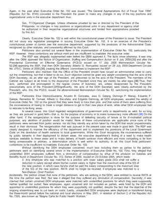 Again, in the year when Executive Order No. 102 was issued, “The General Appropriations Act of Fiscal Year 1999”
(Republic Act No. 8745) conceded to the President the power to make any changes in any of the key positions and
organizational units in the executive department thus:
Sec. 77.Organized Changes. Unless otherwise provided by law or directed by the President of the
Philippines, no changes in key positions or organizational units in any department or agency shall
be authorized in their respective organizational structures and funded from appropriations provided
by this Act.
Clearly, Executive Order No. 102 is well within the constitutional power of the President to issue. The President
did not usurp any legislative prerogative in issuing Executive Order No. 102. It is an exercise of the President’s
constitutional power of control over the executive department, supported by the provisions of the Administrative Code,
recognized by other statutes, and consistently affirmed by this Court.
Petitioners also pointed out several flaws in the implementation of Executive Order No. 102, particularly the
RSP. However, these contentions are without merit and are insufficient to invalidate the executive order.
The RSP was allegedly implemented even before the DBM approved it. The facts show otherwise. It was only
after the DBM approved the Notice of Organization, Staffing and Compensation Action on 8 July 2000,[33] and after the
Presidential Committee on Effective Governance (PCEG) issued on 17 July 2000 Memorandum Circular No.
62,[34] approving the RSP, that then DOH Secretary Alberto G. Romualdez issued on 28 July 2000 Department Circular
No. 275-C, Series of 2000,[35] creating the different committees to implement the RSP.
Petitioners also maintain that the Office of the President should have issued an administrative order to carry
out the streamlining, but that it failed to do so. Such objection cannot be given any weight considering that the acts of the
DOH Secretary, as an alter ego of the President, are presumed to be the acts of the President. The members of the
Cabinet are subject at all times to the disposition of the President since they are merely his alter egos.[36] Thus, their
acts, performed and promulgated in the regular course of business, are, unless disapproved by the President,
presumptively acts of the President.[37]Significantly, the acts of the DOH Secretary were clearly authorized by the
President, who, thru the PCEG, issued the aforementioned Memorandum Circular No. 62, sanctioning the implementation
of the RSP.
Petitioners Elsa OdonzoGuevarra, Arcadio B. Gonzales, Jose G. Galang, Domingo P. Manay, Eduardo P.
Galope, Remedios M. Ysmael, Alfredo U. Bacuñata, and Edgardo Damicog, all DOH employees, assailed the validity of
Executive Order No. 102 on the ground that they were likely to lose their jobs, and that some of them were suffering from
the inconvenience of having to travel a longer distance to get to their new place of work, while other DOH employees had
to relocate to far-flung areas.
In several cases, this Court regarded reorganizations of government units or departments as valid, for so long
as they are pursued in good faith—that is, for the purpose of economy or to make bureaucracy more efficient.[38] On the
other hand, if the reorganization is done for the purpose of defeating security of tenure or for ill-motivated political
purposes, any abolition of position would be invalid. None of these circumstances are applicable since none of the
petitioners were removed from public service, nor did they identify any action taken by the DOH that would unquestionably
result in their dismissal. The reorganization that was pursued in the present case was made in good faith. The RSP was
clearly designed to improve the efficiency of the department and to implement the provisions of the Local Government
Code on the devolution of health services to local governments. While this Court recognizes the inconvenience suffered
by public servants in their deployment to distant areas, the executive department’s finding of a need to make health
services available to these areas and to make delivery of health services more efficient and more compelling is far from
being unreasonable or arbitrary, a determination which is well within its authority. In all, this Court finds petitioners’
contentions to be insufficient to invalidate Executive Order No. 102.
Without identifying the DOH employees concerned, much less including them as parties to the petition,
petitioners went on identifying several errors in the implementation of Executive Order No. 102. First, they alleged that
unidentified DOH employees suffered from a diminution of compensation by virtue of the provision on Salaries and
Benefits found in Department Circular No. 312, Series of 2000, issued on 23 October 2000, which reads:
2. Any employee who was matched to a position with lower salary grade (SG) shall not suffer a
reduction in salary except where his/her current salary is higher than the maximum step of the SG of
the new position, in which case he/she shall be paid the salary corresponding to the maximum step
of the SG of the new position. RATA shall no longer be received, if employee was matched to a
Non-Division Chief Position.
Incidentally, the petition shows that none of the petitioners, who are working in the DOH, were entitled to receive RATA at
the time the petition was filed. Nor was it alleged that they suffered any diminution of compensation. Secondly, it was
claimed that certain unnamed DOH employees were matched with unidentified positions for which they were supposedly
neither qualified nor suited. New employees, again unnamed and not included as parties, were hired by the DOH and
appointed to unidentified positions for which they were purportedly not qualified, despite the fact that the objective of the
ongoing streamlining was to cut back on costs. Lastly, unspecified DOH employees were deployed or transferred during
the three-month period before the national and local elections in May 2001, in violation of Section 2 of the Republic Act
No. 7305, also known as “Magna Carta for Public Health Workers.”
 