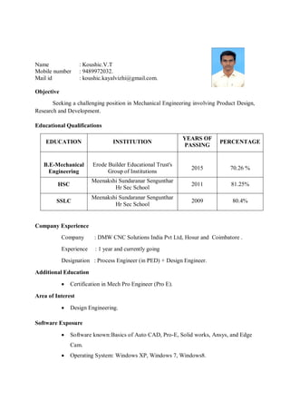 Name
Mobile number
Mail id
: Koushic.V.T
: 9489972032.
: koushic.kayalvizhi@gmail.com.
Objective
Seeking a challenging position in Mechanical Engineering involving Product Design,
Research and Development.
Educational Qualifications
EDUCATION INSTITUTION
YEARS OF
PASSING
PERCENTAGE
B.E-Mechanical
Engineering
Erode Builder Educational Trust's
Group of Institutions
2015 70.26 %
HSC
Meenakshi Sundaranar Sengunthar
Hr Sec School
2011 81.25%
SSLC
Meenakshi Sundaranar Sengunthar
Hr Sec School
2009 80.4%
Company Experience
Company : DMW CNC Solutions India Pvt Ltd, Hosur and Coimbatore .
Experience : 1 year and currently going
Designation : Process Engineer (in PED) + Design Engineer.
Additional Education
 Certification in Mech Pro Engineer (Pro E).
Area of Interest
 Design Engineering.
Software Exposure
 Software known:Basics of Auto CAD, Pro-E, Solid works, Ansys, and Edge
Cam.
 Operating System: Windows XP, Windows 7, Windows8.
 