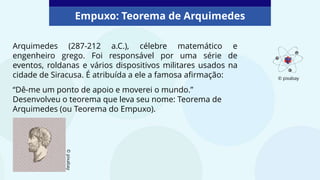 Arquimedes (287-212 a.C.), célebre matemático e
engenheiro grego. Foi responsável por uma série de
eventos, roldanas e vários dispositivos militares usados na
cidade de Siracusa. É atribuída a ele a famosa afirmação:
“Dê-me um ponto de apoio e moverei o mundo.”
Desenvolveu o teorema que leva seu nome: Teorema de
Arquimedes (ou Teorema do Empuxo).
Empuxo: Teorema de Arquimedes
©
pixabay
© pixabay
 