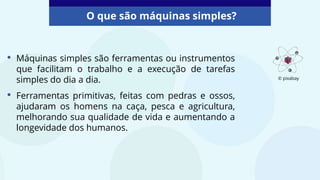 • Máquinas simples são ferramentas ou instrumentos
que facilitam o trabalho e a execução de tarefas
simples do dia a dia.
• Ferramentas primitivas, feitas com pedras e ossos,
ajudaram os homens na caça, pesca e agricultura,
melhorando sua qualidade de vida e aumentando a
longevidade dos humanos.
O que são máquinas simples?
© pixabay
 