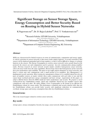 International Journal of Ad hoc, Sensor & Ubiquitous Computing (IJASUC) Vol.2, No.4, December 2011
DOI : 10.5121/ijasuc.2011.2402 17
Significant Storage on Sensor Storage Space,
Energy Consumption and Better Security Based
on Routing in Hybrid Sensor Networks
K.Nageswara rao#1
, Dr. D. Rajya Lakshmi#2
, Prof. T. Venkateswara rao#3
#1
Research Scholar, GITAM University, Vishakhapatnam
ksn_choudary@yahoo.com
#2
Department of Information Technology, GITAM University, Vishakhapatnam
rdavuluri@yahoo.com
#3
Department of Computer Science Engineering, KL University
tv_venkat@yahoo.com
Abstract
WSNs are characterized by limited resources in terms of communication, computation and energy supply.
A critical constraint on sensors networks is that sensor nodes employ batteries. A second constraint is that
sensors will be deployed unattended and in large numbers, so that it will be difficult to change or recharge
batteries in the sensors .The Energy Consumption in wireless sensor networks varies greatly based on the
protocols the sensors use and computations used to generate keys for communication among neighbor
nodes. Previous research on sensor network security mainly considers homogeneous sensor networks,
where all sensor nodes have the same capabilities. Research has shown that homogeneous ad hoc networks
have poor performance and scalability. The many-to-one traffic pattern dominates in sensor networks, and
hence a sensor may only communicate with a small portion of its neighbors. Key Management is a
fundamental security operation. Most existing key management schemes try to establish shared keys for all
pairs of neighbor sensors, no matter whether these nodes communicate with each other or not, and this
causes large overhead and more energy consumption and more storage requirement. In this paper, we
adopt a Hybrid Sensor Network (HSN) model for better performance and security. We propose a novel
routing-driven key establishment scheme, which only establishes shared keys for neighbor sensors that
communicate with each other. We utilize Elliptic Curve Cryptography in the design of an efficient key
Establishment scheme for sensor nodes. The performance evaluation and security analysis show that our
key Establishment scheme can provide better security with significant reductions on communication
overhead, storage space and energy consumption than other key Establishment schemes.
General terms
This is my research paper related to wireless sensor networks.
Key words:
storage space, energy consumption, Security, key usage, sensor network, Elliptic Curve Cryptography.
 
