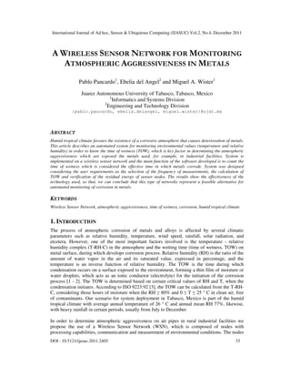 International Journal of Ad hoc, Sensor & Ubiquitous Computing (IJASUC) Vol.2, No.4, December 2011
DOI : 10.5121/ijasuc.2011.2403 33
A WIRELESS SENSOR NETWORK FOR MONITORING
ATMOSPHERIC AGGRESSIVENESS IN METALS
Pablo Pancardo1
, Ebelia del Angel2
and Miguel A. Wister1
Juarez Autonomous University of Tabasco, Tabasco, Mexico
1
Informatics and Systems Division
2
Engineering and Technology Division
{pablo.pancardo, ebelia.delangel, miguel.wister}@ujat.mx
ABSTRACT
Humid tropical climate favours the existence of a corrosive atmosphere that causes deterioration of metals.
This article describes an automated system for monitoring environmental values (temperature and relative
humidity) in order to know the time of wetness (TOW), which is key factor in determining the atmospheric
aggressiveness which are exposed the metals used, for example, in industrial facilities. System is
implemented on a wireless sensor network and the main function of the software developed is to count the
time of wetness which is considered the effective time in which metals corrode. System was designed
considering the user requirements as the selection of the frequency of measurements, the calculation of
TOW and verification of the residual energy of sensor nodes. The results show the effectiveness of the
technology used, so that, we can conclude that this type of networks represent a feasible alternative for
automated monitoring of corrosion in metals.
KEYWORDS
Wireless Sensor Network, atmospheric aggressiveness, time of wetness, corrosion, humid tropical climate
1. INTRODUCTION
The process of atmospheric corrosion of metals and alloys is affected by several climatic
parameters such as relative humidity, temperature, wind speed, rainfall, solar radiation, and
etcetera. However, one of the most important factors involved is the temperature - relative
humidity complex (T-RH-C) in the atmosphere and the wetting time (time of wetness, TOW) on
metal surface, during which develops corrosion process. Relative humidity (RH) is the ratio of the
amount of water vapor in the air and its saturated value, expressed in percentage, and the
temperature is an inverse function of relative humidity. The TOW is the time during which
condensation occurs on a surface exposed to the environment, forming a thin film of moisture or
water droplets, which acts as an ionic conductor (electrolyte) for the initiation of the corrosion
process [1 - 2]. The TOW is determined based on certain critical values of RH and T, when the
condensation initiates. According to ISO 9223:92 [3], the TOW can be calculated from the T-RH-
C, considering those hours of moisture when the RH ≥ 80% and 0 ≤ T ≤ 25 ° C in clean air, free
of contaminants. Our scenario for system deployment in Tabasco, Mexico is part of the humid
tropical climate with average annual temperature of 26 ° C and annual mean RH 77%, likewise,
with heavy rainfall in certain periods, usually from July to December.
In order to determine atmospheric aggressiveness on air pipes in rural industrial facilities we
propose the use of a Wireless Sensor Network (WSN), which is composed of nodes with
processing capabilities, communication and measurement of environmental conditions. The nodes
 