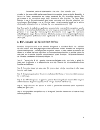International Journal on Soft Computing ( IJSC ) Vol.2, No.4, November 2011
4
regarded as the most reliable and accurate biometric recognition system available. Especially it
focuses on image segmentation and feature extraction for iris recognition process. The
performance of iris recognition system highly depends on edge detection. The Canny Edge
Detector is one of the most commonly used image processing tools, detecting edges in a very
robust manner. For instance, even an effective feature extraction method would not be able to
obtain useful information from an iris image that is not segmented properly [18].
Jing Dong and et al. studied two application scenarios in the context of iris recognition, namely
protection of iris templates by hiding the min cover images as watermarks (iris water marks), and
protection of iris images by watermarking them. Experimental results suggest that water mark
embedding in iris images does not introduce detect able decreases on iris recognition performance
where as recognition performance drops significantly if iris water marks suffer from severe
attacks [19].
5. IMPLEMENTED IRIS RECOGNITION SYSTEM
Biometric recognition refers to an automatic recognition of individuals based on a attribute
vector(s) derived from their physiological and/or behavioral feature. Biometric iris recognition
systems should provide a reliable personal recognition schemes to either confirm or determine the
identity of an person. Different algorithms are implemented to perform iris recognition system. In
this work, iris recognition system is implemented via hybrid technique. This system consists of
the following components as illustrated in figure (1):
Step 1: Preprocessing & Iris capturing: this process includes revises processing in which the
image must be adequate to be adaptive to the next step. Then the iris it truncated and resizing
from the original image.
Step 2: Converting image into gray scale: this process deals with the converting of color image
into gray scale image.
Step 3: Histogram equalization: this process includes redistributing of pixels in order to enhance
the overall image.
Step 4: 2D DWT: this process in applied to generate the most significant features of the image in
order to minimize the processing time as well as to get minimum reduction size.
Step 5: Edge detection: this process in useful to generate the minimum feature required to
identify the specific iris.
Step 6: Storage process: this process tries to arrange the generated features into vector to be ready
in testing processing.
 