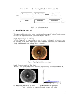 International Journal on Soft Computing ( IJSC ) Vol.2, No.4, November 2011
5
Output
Feature
Input
Image
Figure 1 Iris recognition systems
6. RESULTS AND ANALYSIS
The implemented iris recognition system is tested via different types of images. This section tries
to visualize the implemented results to ensure the effect of each step.
Step 1: Preprocessing & Iris capturing
This step is applied to the original image in which the image is filtering and capturing to specify
the boundaries of iris image. Preprocessing step is performed to minimize noise as possible as
well as to resizing the original image as shown in figure (2).
Figure 2 Capturing the original color image
Step 2: Converting Image into Gray Scale
This step is used to convert the original image into gray scale image as illustrated in figure (3)
0 50 100 150 200 250
0
0.2
0.4
0.6
0.8
1
1.2
1.4
1.6
1.8
2
x 10
4
(a) Gray image and contains the noise (b) Histogram of the gray image
Figure 3 converting the original color image into gray scale image
Preprocessing Converting into Gray
scale
2D DWT Edge Detection Storage Process
Histogram
Equalization
 
