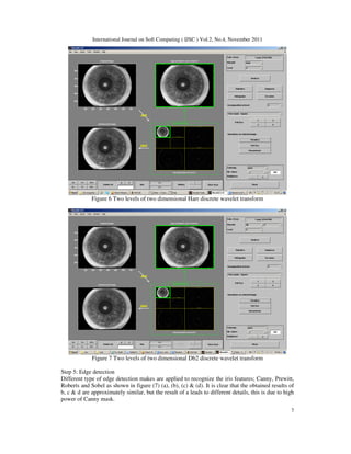 International Journal on Soft Computing ( IJSC ) Vol.2, No.4, November 2011
7
Figure 6 Two levels of two dimensional Harr discrete wavelet transform
Figure 7 Two levels of two dimensional Db2 discrete wavelet transform
Step 5: Edge detection
Different type of edge detection makes are applied to recognize the iris features; Canny, Prewitt,
Roberts and Sobel as shown in figure (7) (a), (b), (c) & (d). It is clear that the obtained results of
b, c & d are approximately similar, but the result of a leads to different details, this is due to high
power of Canny mask.
 