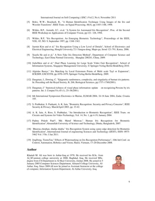 International Journal on Soft Computing ( IJSC ) Vol.2, No.4, November 2011
9
[5] Boles, W.W.; Boashash, B., "A Human Identification Technique Using Images of the Iris and
Wavelet Transform", IEEE Trans. on Signal Processing, 46(4), pp.1185-1188, 1998.
[6] Wildes, R.P., Asmuth, J.C., et.al, "A System for Automated Iris Recognition", Proc. of the Second
IEEE Workshop on Applications of Computer Vision, pp.121- 128, 1994.
[7] Wildes, R.P, “Iris Recognition: An Emerging Biometric Technology”, Proceedings of the IEEE,
VOL. 85, NO. 9, September 1997, pp. 1348-1363.
[8] Jaemin Kim and et al," Iris Recognition Using a Low Level of Details", School of Electronics and
Electrical Engineering, Hongik University,72-1 Sangsu-dong, Mapo-gu, Seoul 121-791, Korea, 2006.
[9] Xiaofu He and et al," A New Fake Iris Detection Method", Department of Computer Science and
Technology, East China Normal University, Shanghai 200241, China, 2009.
[10] JialieShen and et al," Dual Phase Learning for Large Scale Video Gait Recognition", School of
Information Systems, Singapore Management University, © Springer-Verlag Berlin Heidelberg 2010.
[11] Algirdas Bastys," Iris Matching by Local Extremum Points of Multi scale Tayl or Expansion",
ICB2009, LNCS5558, pp.1070–1079, Springer-Verlag Berlin Heidelberg, 2009.
[12] Daugman, J., Dowing, C. "Epigenetic randomness, complexity, and singularity of human iris patterns.
In: Preceding soft the Royal Society, B, 268, Biological Sciences, pp.1737–1740(2001).
[13] Daugman, J." Statistical richness of visual phase information: update on recognizing Persons by iris
patterns. Int. J. Comput.Vis.45 (1), 25–38(2001).
[14] 6th International Symposium Electronics in Marine, ELMAR-2004, 16-18 June 2004, Zadar, Croatia
185.
[15] S. Prabhakar, S. Pankanti, A. K. Jain, "Biometric Recognition: Security and Privacy Concerns", IEEE
Security & Privacy, March/April 2003, pp. 33-42.
[16] A. K. Jain, A. Ross, S. Prabhakar, "An Introduction to Biometric Recognition", IEEE Trans. on
Circuits and Systems for Video Technology, Vol. 14, No. 1, pp 4-19, January 2004.
[17] Padma Polash Paul*, Md. Maruf Monwar," Human Iris Recognition for Biometric
Identification",Ahsanullah University of Science and Technology, Dhaka, Bangladesh, 2007.
[18] Bhawna chouhan, shailja shukla." Iris Recognition System using canny edge detection for Biometric
Identification", Interrnational Journal of engineering Sciences and Technology (IJEST), ISSN: 0975-
5462 Vol. 3 No. I Jan 2011.
[19] JingDong, TieniuTan," Effects of Watermarking on Iris Recognition Performance", 10th Intl Conf. on
Control, Automation, Robotics and Vision, Hanoi, Vietnam, 17–20 December 2008.
Author
Khattab M. Ali was born in Anbar-Iraq at 1978. He received his B.Sc. from
Al_M’ammon college university at 2000, Baghdad, Iraq. He received MSc.
degree from CS Department in Al-Bayt University, Jordan 2008. He joined in 5
January 2005 Computer Sciences Department, Almaref College University, Al-
Anbar, Iraq. Since 2009 till now he joined as Assistant Instructor at the college
of computer, Information System Department, Al-Anbar University, Iraq.
 