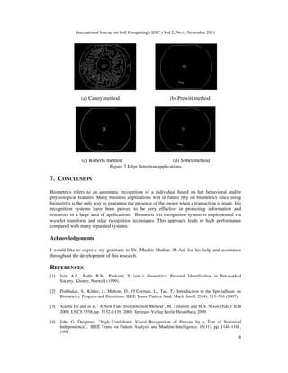 International Journal on Soft Computing ( IJSC ) Vol.2, No.4, November 2011
8
(a) Canny method (b) Prewitt method
(c) Roberts method (d) Sobel method
Figure 7 Edge detection applications
7. CONCLUSION
Biometrics refers to an automatic recognition of a individual based on her behavioral and/or
physiological features. Many business applications will in future rely on biometrics since using
biometrics is the only way to guarantee the presence of the owner when a transaction is made. Iris
recognition systems have been proven to be very effective in protecting information and
resources in a large area of applications. Biometric iris recognition system is implemented via
wavelet transform and edge recognition techniques. This approach leads to high performance
compared with many separated systems.
Acknowledgements
I would like to express my gratitude to Dr. Muzhir Shaban Al-Ani for his help and assistance
throughout the development of this research.
REFERENCES
[1] Jain, A.K., Bolle, R.M., Pankanti, S. (eds.): Biometrics: Personal Identification in Net-worked
Society. Kluwer, Norwell (1999).
[2] Prabhakar, S., Kittler, J., Maltoni, D., O’Gorman, L., Tan, T.: Introduction to the SpecialIssue on
Biometrics: Progress and Directions. IEEE Trans. Pattern Anal. Mach. Intell. 29(4), 513–516 (2007).
[3] Xiaofu He and et al," A New Fake Iris Detection Method", M. Tistarelli and M.S. Nixon (Eds.): ICB
2009, LNCS 5558, pp. 1132–1139, 2009. Springer-Verlag Berlin Heidelberg 2009.
[4] John G. Daugman, "High Confidence Visual Recognition of Persons by a Test of Statistical
Independence", IEEE Trans. on Pattern Analysis and Machine Intelligence, 15(11), pp. 1148-1161,
1993.
 