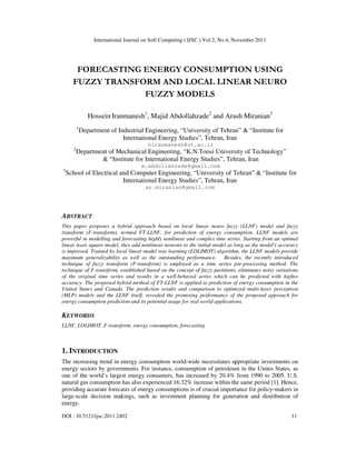 International Journal on Soft Computing ( IJSC ) Vol.2, No.4, November 2011
DOI : 10.5121/ijsc.2011.2402 11
FORECASTING ENERGY CONSUMPTION USING
FUZZY TRANSFORM AND LOCAL LINEAR NEURO
FUZZY MODELS
Hossein Iranmanesh1
, Majid Abdollahzade2
and Arash Miranian3
1
Department of Industrial Engineering, “University of Tehran” & “Institute for
International Energy Studies”, Tehran, Iran
hiranmanesh@ut.ac.ir
2
Department of Mechanical Engineering, “K.N.Toosi University of Technology”
& “Institute for International Energy Studies”, Tehran, Iran
m.abdollahzade@gmail.com
3
School of Electrical and Computer Engineering, “University of Tehran” & “Institute for
International Energy Studies”, Tehran, Iran
ar.miranian@gmail.com
ABSTRACT
This paper proposes a hybrid approach based on local linear neuro fuzzy (LLNF) model and fuzzy
transform (F-transform), termed FT-LLNF, for prediction of energy consumption. LLNF models are
powerful in modelling and forecasting highly nonlinear and complex time series. Starting from an optimal
linear least square model, they add nonlinear neurons to the initial model as long as the model's accuracy
is improved. Trained by local linear model tree learning (LOLIMOT) algorithm, the LLNF models provide
maximum generalizability as well as the outstanding performance. Besides, the recently introduced
technique of fuzzy transform (F-transform) is employed as a time series pre-processing method. The
technique of F-transform, established based on the concept of fuzzy partitions, eliminates noisy variations
of the original time series and results in a well-behaved series which can be predicted with higher
accuracy. The proposed hybrid method of FT-LLNF is applied to prediction of energy consumption in the
United States and Canada. The prediction results and comparison to optimized multi-layer perceptron
(MLP) models and the LLNF itself, revealed the promising performance of the proposed approach for
energy consumption prediction and its potential usage for real world applications.
KEYWORDS
LLNF, LOLIMOT, F-transform, energy consumption, forecasting
1. INTRODUCTION
The increasing trend in energy consumption world-wide necessitates appropriate investments on
energy sectors by governments. For instance, consumption of petroleum in the Unites States, as
one of the world’s largest energy consumers, has increased by 20.4% from 1990 to 2005. U.S.
natural gas consumption has also experienced 16.32% increase within the same period [1]. Hence,
providing accurate forecasts of energy consumptions is of crucial importance for policy-makers in
large-scale decision makings, such as investment planning for generation and distribution of
energy.
 