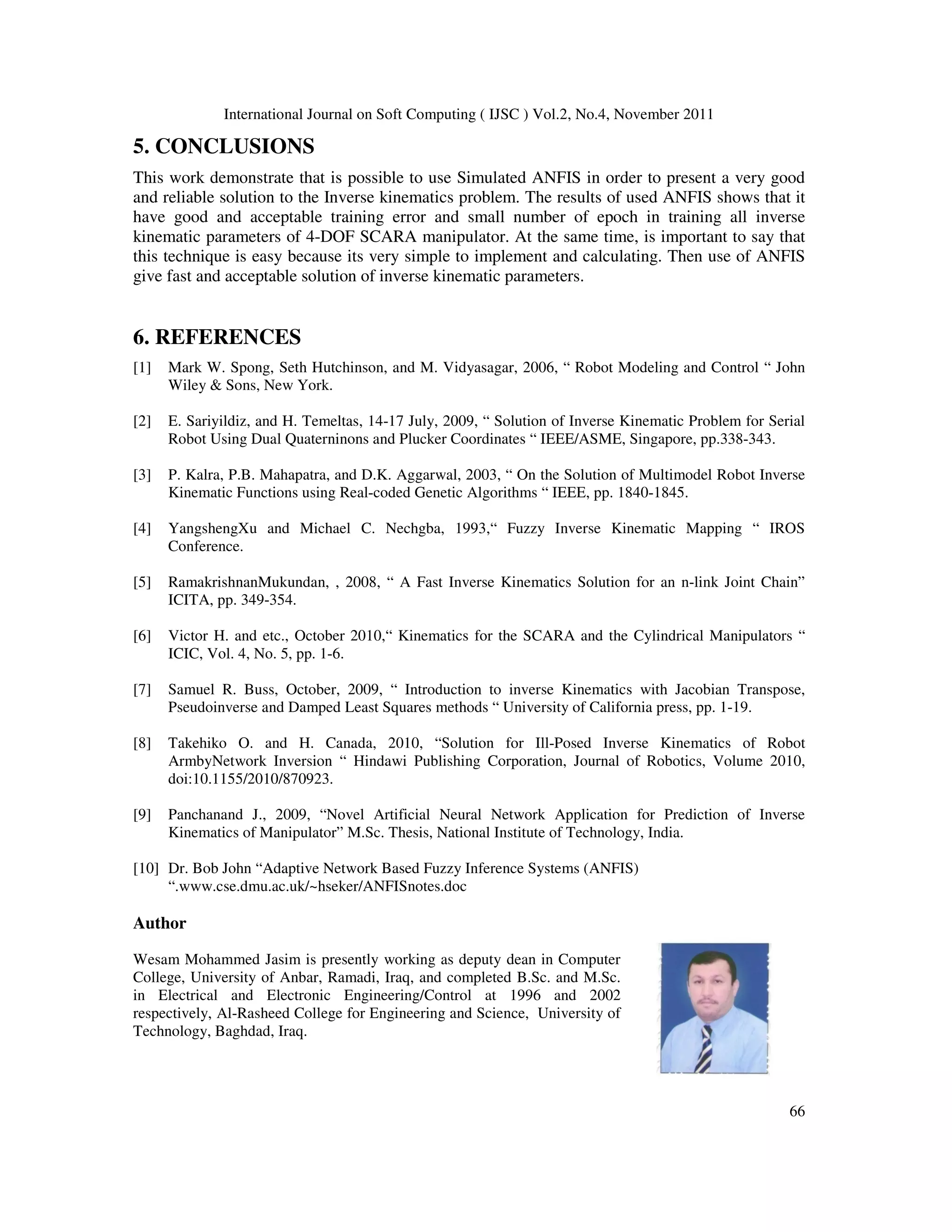 International Journal on Soft Computing ( IJSC ) Vol.2, No.4, November 2011
66
5. CONCLUSIONS
This work demonstrate that is possible to use Simulated ANFIS in order to present a very good
and reliable solution to the Inverse kinematics problem. The results of used ANFIS shows that it
have good and acceptable training error and small number of epoch in training all inverse
kinematic parameters of 4-DOF SCARA manipulator. At the same time, is important to say that
this technique is easy because its very simple to implement and calculating. Then use of ANFIS
give fast and acceptable solution of inverse kinematic parameters.
6. REFERENCES
[1] Mark W. Spong, Seth Hutchinson, and M. Vidyasagar, 2006, “ Robot Modeling and Control “ John
Wiley & Sons, New York.
[2] E. Sariyildiz, and H. Temeltas, 14-17 July, 2009, “ Solution of Inverse Kinematic Problem for Serial
Robot Using Dual Quaterninons and Plucker Coordinates “ IEEE/ASME, Singapore, pp.338-343.
[3] P. Kalra, P.B. Mahapatra, and D.K. Aggarwal, 2003, “ On the Solution of Multimodel Robot Inverse
Kinematic Functions using Real-coded Genetic Algorithms “ IEEE, pp. 1840-1845.
[4] YangshengXu and Michael C. Nechgba, 1993,“ Fuzzy Inverse Kinematic Mapping “ IROS
Conference.
[5] RamakrishnanMukundan, , 2008, “ A Fast Inverse Kinematics Solution for an n-link Joint Chain”
ICITA, pp. 349-354.
[6] Victor H. and etc., October 2010,“ Kinematics for the SCARA and the Cylindrical Manipulators “
ICIC, Vol. 4, No. 5, pp. 1-6.
[7] Samuel R. Buss, October, 2009, “ Introduction to inverse Kinematics with Jacobian Transpose,
Pseudoinverse and Damped Least Squares methods “ University of California press, pp. 1-19.
[8] Takehiko O. and H. Canada, 2010, “Solution for Ill-Posed Inverse Kinematics of Robot
ArmbyNetwork Inversion “ Hindawi Publishing Corporation, Journal of Robotics, Volume 2010,
doi:10.1155/2010/870923.
[9] Panchanand J., 2009, “Novel Artificial Neural Network Application for Prediction of Inverse
Kinematics of Manipulator” M.Sc. Thesis, National Institute of Technology, India.
[10] Dr. Bob John “Adaptive Network Based Fuzzy Inference Systems (ANFIS)
“.www.cse.dmu.ac.uk/~hseker/ANFISnotes.doc
Author
Wesam Mohammed Jasim is presently working as deputy dean in Computer
College, University of Anbar, Ramadi, Iraq, and completed B.Sc. and M.Sc.
in Electrical and Electronic Engineering/Control at 1996 and 2002
respectively, Al-Rasheed College for Engineering and Science, University of
Technology, Baghdad, Iraq.
 