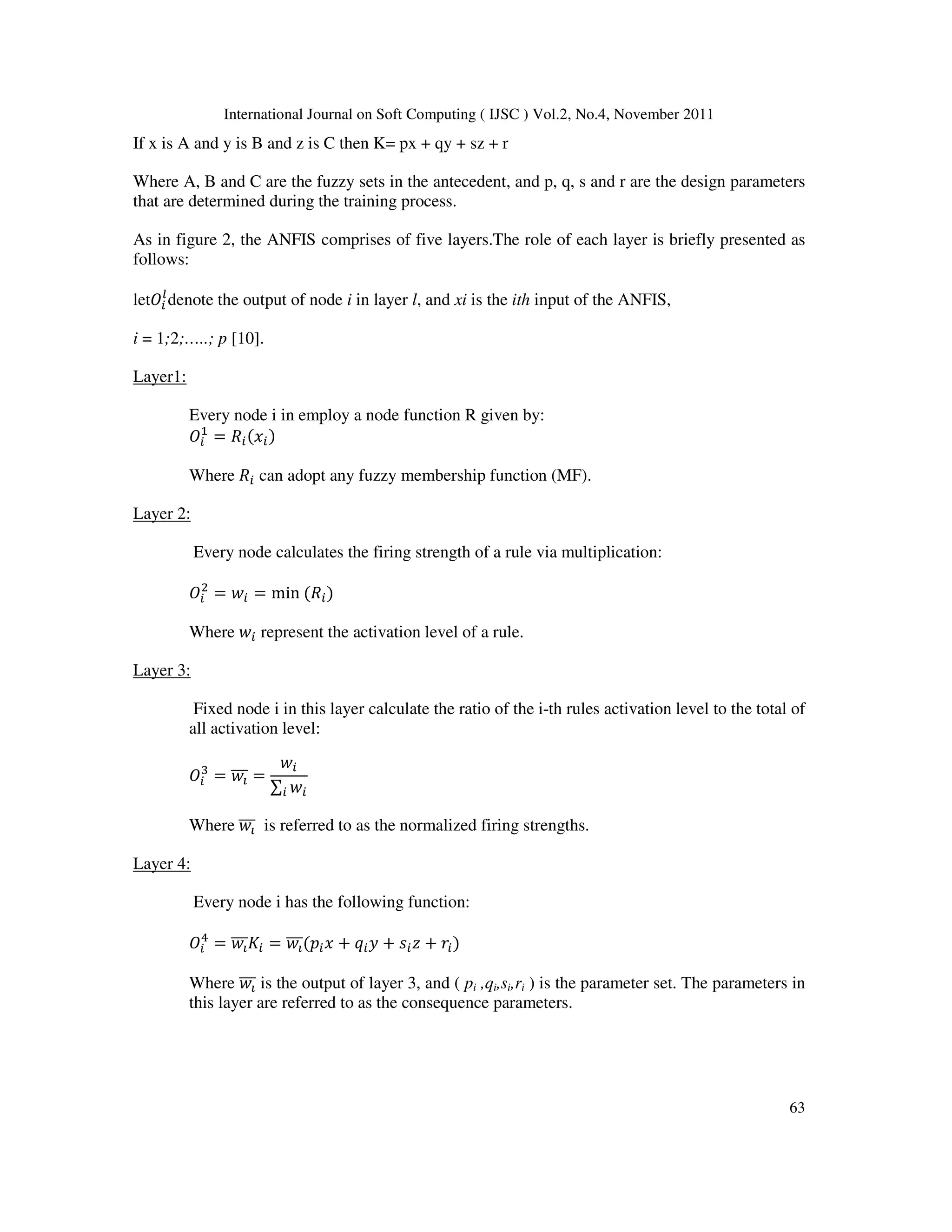 International Journal on Soft Computing ( IJSC ) Vol.2, No.4, November 2011
63
If x is A and y is B and z is C then K= px + qy + sz + r
Where A, B and C are the fuzzy sets in the antecedent, and p, q, s and r are the design parameters
that are determined during the training process.
As in figure 2, the ANFIS comprises of five layers.The role of each layer is briefly presented as
follows:
letB
Y
denote the output of node i in layer l, and xi is the ith input of the ANFIS,
i = 1;2;…..; p [10].
Layer1:
Every node i in employ a node function R given by:
B
!
= ;(Z)
Where ; can adopt any fuzzy membership function (MF).
Layer 2:
Every node calculates the firing strength of a rule via multiplication:
B
-
= [ = min (;)
Where [ represent the activation level of a rule.
Layer 3:
Fixed node i in this layer calculate the ratio of the i-th rules activation level to the total of
all activation level:
B
/
= [_
``` =
[
∑ [

Where [_
``` is referred to as the normalized firing strengths.
Layer 4:
Every node i has the following function:
B
4
= [_
```b = [_
```(cZ + d + e + L)
Where [_
``` is the output of layer 3, and ( pi ,qi,si,ri ) is the parameter set. The parameters in
this layer are referred to as the consequence parameters.
 
