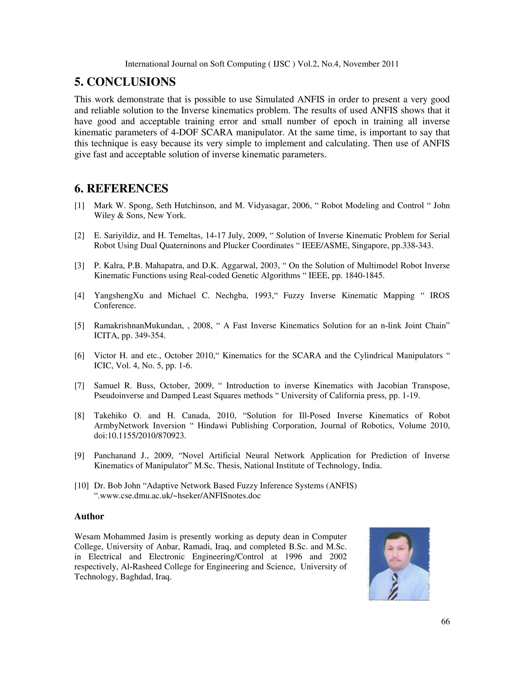 International Journal on Soft Computing ( IJSC ) Vol.2, No.4, November 2011
66
5. CONCLUSIONS
This work demonstrate that is possible to use Simulated ANFIS in order to present a very good
and reliable solution to the Inverse kinematics problem. The results of used ANFIS shows that it
have good and acceptable training error and small number of epoch in training all inverse
kinematic parameters of 4-DOF SCARA manipulator. At the same time, is important to say that
this technique is easy because its very simple to implement and calculating. Then use of ANFIS
give fast and acceptable solution of inverse kinematic parameters.
6. REFERENCES
[1] Mark W. Spong, Seth Hutchinson, and M. Vidyasagar, 2006, “ Robot Modeling and Control “ John
Wiley  Sons, New York.
[2] E. Sariyildiz, and H. Temeltas, 14-17 July, 2009, “ Solution of Inverse Kinematic Problem for Serial
Robot Using Dual Quaterninons and Plucker Coordinates “ IEEE/ASME, Singapore, pp.338-343.
[3] P. Kalra, P.B. Mahapatra, and D.K. Aggarwal, 2003, “ On the Solution of Multimodel Robot Inverse
Kinematic Functions using Real-coded Genetic Algorithms “ IEEE, pp. 1840-1845.
[4] YangshengXu and Michael C. Nechgba, 1993,“ Fuzzy Inverse Kinematic Mapping “ IROS
Conference.
[5] RamakrishnanMukundan, , 2008, “ A Fast Inverse Kinematics Solution for an n-link Joint Chain”
ICITA, pp. 349-354.
[6] Victor H. and etc., October 2010,“ Kinematics for the SCARA and the Cylindrical Manipulators “
ICIC, Vol. 4, No. 5, pp. 1-6.
[7] Samuel R. Buss, October, 2009, “ Introduction to inverse Kinematics with Jacobian Transpose,
Pseudoinverse and Damped Least Squares methods “ University of California press, pp. 1-19.
[8] Takehiko O. and H. Canada, 2010, “Solution for Ill-Posed Inverse Kinematics of Robot
ArmbyNetwork Inversion “ Hindawi Publishing Corporation, Journal of Robotics, Volume 2010,
doi:10.1155/2010/870923.
[9] Panchanand J., 2009, “Novel Artificial Neural Network Application for Prediction of Inverse
Kinematics of Manipulator” M.Sc. Thesis, National Institute of Technology, India.
[10] Dr. Bob John “Adaptive Network Based Fuzzy Inference Systems (ANFIS)
“.www.cse.dmu.ac.uk/~hseker/ANFISnotes.doc
Author
Wesam Mohammed Jasim is presently working as deputy dean in Computer
College, University of Anbar, Ramadi, Iraq, and completed B.Sc. and M.Sc.
in Electrical and Electronic Engineering/Control at 1996 and 2002
respectively, Al-Rasheed College for Engineering and Science, University of
Technology, Baghdad, Iraq.
 