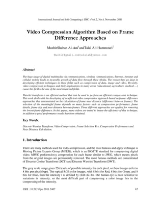 International Journal on Soft Computing ( IJSC ) Vol.2, No.4, November 2011
DOI : 10.5121/ijsc.2011.2407 67
Video Compression Algorithm Based on Frame
Difference Approaches
MuzhirShaban Al-Ani1
andTalal Ali Hammouri2
Muzhir@gmail.comtalalah@yahoo.com
Abstract
The huge usage of digital multimedia via communications, wireless communications, Internet, Intranet and
cellular mobile leads to incurable growth of data flow through these Media. The researchers go deep in
developing efficient techniques in these fields such as compression of data, image and video. Recently,
video compression techniques and their applications in many areas (educational, agriculture, medical …)
cause this field to be one of the most interested fields.
Wavelet transform is an efficient method that can be used to perform an efficient compression technique.
This work deals with the developing of an efficient video compression approach based on frames difference
approaches that concentrated on the calculation of frame near distance (difference between frames). The
selection of the meaningful frame depends on many factors such as compression performance, frame
details, frame size and near distance between frames. Three different approaches are applied for removing
the lowest frame difference. In this paper, many videos are tested to insure the efficiency of this technique,
in addition a good performance results has been obtained.
Key Words:
Discrete Wavelet Transform, Video Compression, Frame Selection Key, Compression Performance and
Near Distance Calculation.
1. Introduction
There are many methods used for video compression, and the most famous and apply technique is
Moving Picture Experts Group (MPEG), which is an ISO/ITU standard for compressing digital
video. MPEG performslossy compression for each frame similar to JPEG, which means pixels
from the original images are permanently removed. The most famous methods are concentrated
of Discrete Cosine Transform (DCT) and Discrete Wavelet Transform (DWT).
The grey scale image gives 256 levels of possible intensity for each pixel, so these images refer to
8 bits per pixel (bpp). The typical RGB color images, with 8 bits for Red, 8 bits for Green, and 8
bits for Blue, then the intensity I is defined by (I=R+G+B). The human eye is most sensitive to
variations in intensity, so the most difficult part of compressing a color image lies in the
compressing of the intensity.
 