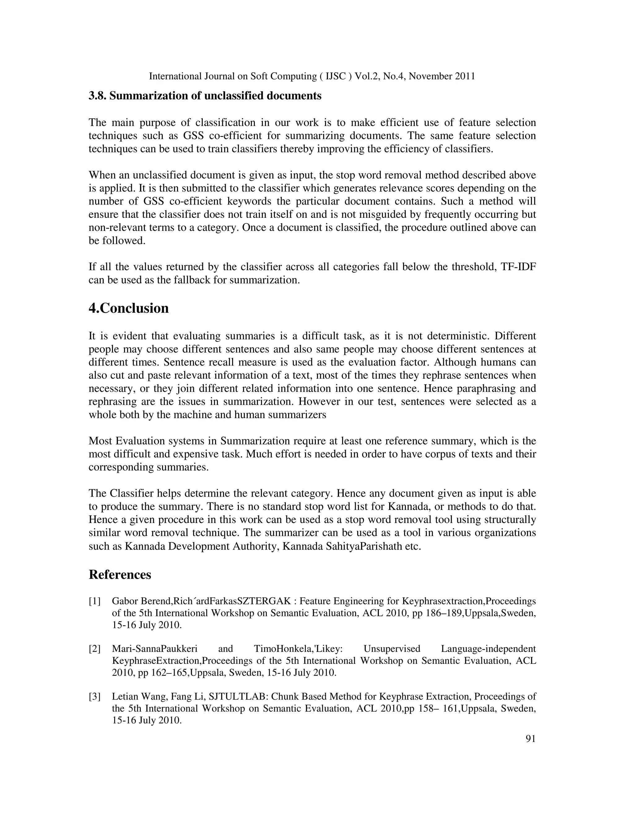 International Journal on Soft Computing ( IJSC ) Vol.2, No.4, November 2011
91
3.8. Summarization of unclassified documents
The main purpose of classification in our work is to make efficient use of feature selection
techniques such as GSS co-efficient for summarizing documents. The same feature selection
techniques can be used to train classifiers thereby improving the efficiency of classifiers.
When an unclassified document is given as input, the stop word removal method described above
is applied. It is then submitted to the classifier which generates relevance scores depending on the
number of GSS co-efficient keywords the particular document contains. Such a method will
ensure that the classifier does not train itself on and is not misguided by frequently occurring but
non-relevant terms to a category. Once a document is classified, the procedure outlined above can
be followed.
If all the values returned by the classifier across all categories fall below the threshold, TF-IDF
can be used as the fallback for summarization.
4.Conclusion
It is evident that evaluating summaries is a difficult task, as it is not deterministic. Different
people may choose different sentences and also same people may choose different sentences at
different times. Sentence recall measure is used as the evaluation factor. Although humans can
also cut and paste relevant information of a text, most of the times they rephrase sentences when
necessary, or they join different related information into one sentence. Hence paraphrasing and
rephrasing are the issues in summarization. However in our test, sentences were selected as a
whole both by the machine and human summarizers
Most Evaluation systems in Summarization require at least one reference summary, which is the
most difficult and expensive task. Much effort is needed in order to have corpus of texts and their
corresponding summaries.
The Classifier helps determine the relevant category. Hence any document given as input is able
to produce the summary. There is no standard stop word list for Kannada, or methods to do that.
Hence a given procedure in this work can be used as a stop word removal tool using structurally
similar word removal technique. The summarizer can be used as a tool in various organizations
such as Kannada Development Authority, Kannada SahityaParishath etc.
References
[1] Gabor Berend,Rich´ardFarkasSZTERGAK : Feature Engineering for Keyphrasextraction,Proceedings
of the 5th International Workshop on Semantic Evaluation, ACL 2010, pp 186–189,Uppsala,Sweden,
15-16 July 2010.
[2] Mari-SannaPaukkeri and TimoHonkela,'Likey: Unsupervised Language-independent
KeyphraseExtraction,Proceedings of the 5th International Workshop on Semantic Evaluation, ACL
2010, pp 162–165,Uppsala, Sweden, 15-16 July 2010.
[3] Letian Wang, Fang Li, SJTULTLAB: Chunk Based Method for Keyphrase Extraction, Proceedings of
the 5th International Workshop on Semantic Evaluation, ACL 2010,pp 158– 161,Uppsala, Sweden,
15-16 July 2010.
 