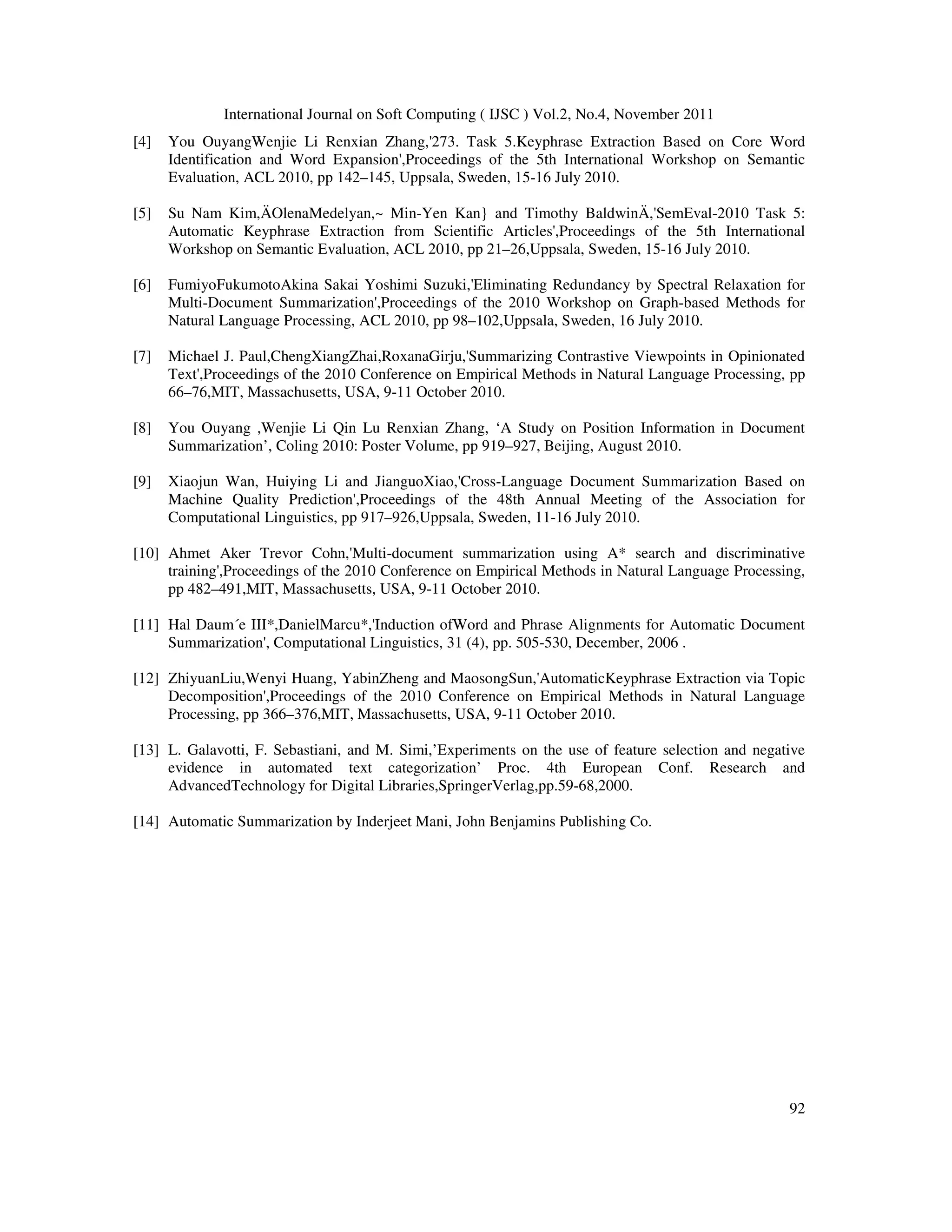 International Journal on Soft Computing ( IJSC ) Vol.2, No.4, November 2011
92
[4] You OuyangWenjie Li Renxian Zhang,'273. Task 5.Keyphrase Extraction Based on Core Word
Identification and Word Expansion',Proceedings of the 5th International Workshop on Semantic
Evaluation, ACL 2010, pp 142–145, Uppsala, Sweden, 15-16 July 2010.
[5] Su Nam Kim,ÄOlenaMedelyan,~ Min-Yen Kan} and Timothy BaldwinÄ,'SemEval-2010 Task 5:
Automatic Keyphrase Extraction from Scientific Articles',Proceedings of the 5th International
Workshop on Semantic Evaluation, ACL 2010, pp 21–26,Uppsala, Sweden, 15-16 July 2010.
[6] FumiyoFukumotoAkina Sakai Yoshimi Suzuki,'Eliminating Redundancy by Spectral Relaxation for
Multi-Document Summarization',Proceedings of the 2010 Workshop on Graph-based Methods for
Natural Language Processing, ACL 2010, pp 98–102,Uppsala, Sweden, 16 July 2010.
[7] Michael J. Paul,ChengXiangZhai,RoxanaGirju,'Summarizing Contrastive Viewpoints in Opinionated
Text',Proceedings of the 2010 Conference on Empirical Methods in Natural Language Processing, pp
66–76,MIT, Massachusetts, USA, 9-11 October 2010.
[8] You Ouyang ,Wenjie Li Qin Lu Renxian Zhang, ‘A Study on Position Information in Document
Summarization’, Coling 2010: Poster Volume, pp 919–927, Beijing, August 2010.
[9] Xiaojun Wan, Huiying Li and JianguoXiao,'Cross-Language Document Summarization Based on
Machine Quality Prediction',Proceedings of the 48th Annual Meeting of the Association for
Computational Linguistics, pp 917–926,Uppsala, Sweden, 11-16 July 2010.
[10] Ahmet Aker Trevor Cohn,'Multi-document summarization using A* search and discriminative
training',Proceedings of the 2010 Conference on Empirical Methods in Natural Language Processing,
pp 482–491,MIT, Massachusetts, USA, 9-11 October 2010.
[11] Hal Daum´e III*,DanielMarcu*,'Induction ofWord and Phrase Alignments for Automatic Document
Summarization', Computational Linguistics, 31 (4), pp. 505-530, December, 2006 .
[12] ZhiyuanLiu,Wenyi Huang, YabinZheng and MaosongSun,'AutomaticKeyphrase Extraction via Topic
Decomposition',Proceedings of the 2010 Conference on Empirical Methods in Natural Language
Processing, pp 366–376,MIT, Massachusetts, USA, 9-11 October 2010.
[13] L. Galavotti, F. Sebastiani, and M. Simi,’Experiments on the use of feature selection and negative
evidence in automated text categorization’ Proc. 4th European Conf. Research and
AdvancedTechnology for Digital Libraries,SpringerVerlag,pp.59-68,2000.
[14] Automatic Summarization by Inderjeet Mani, John Benjamins Publishing Co.
 