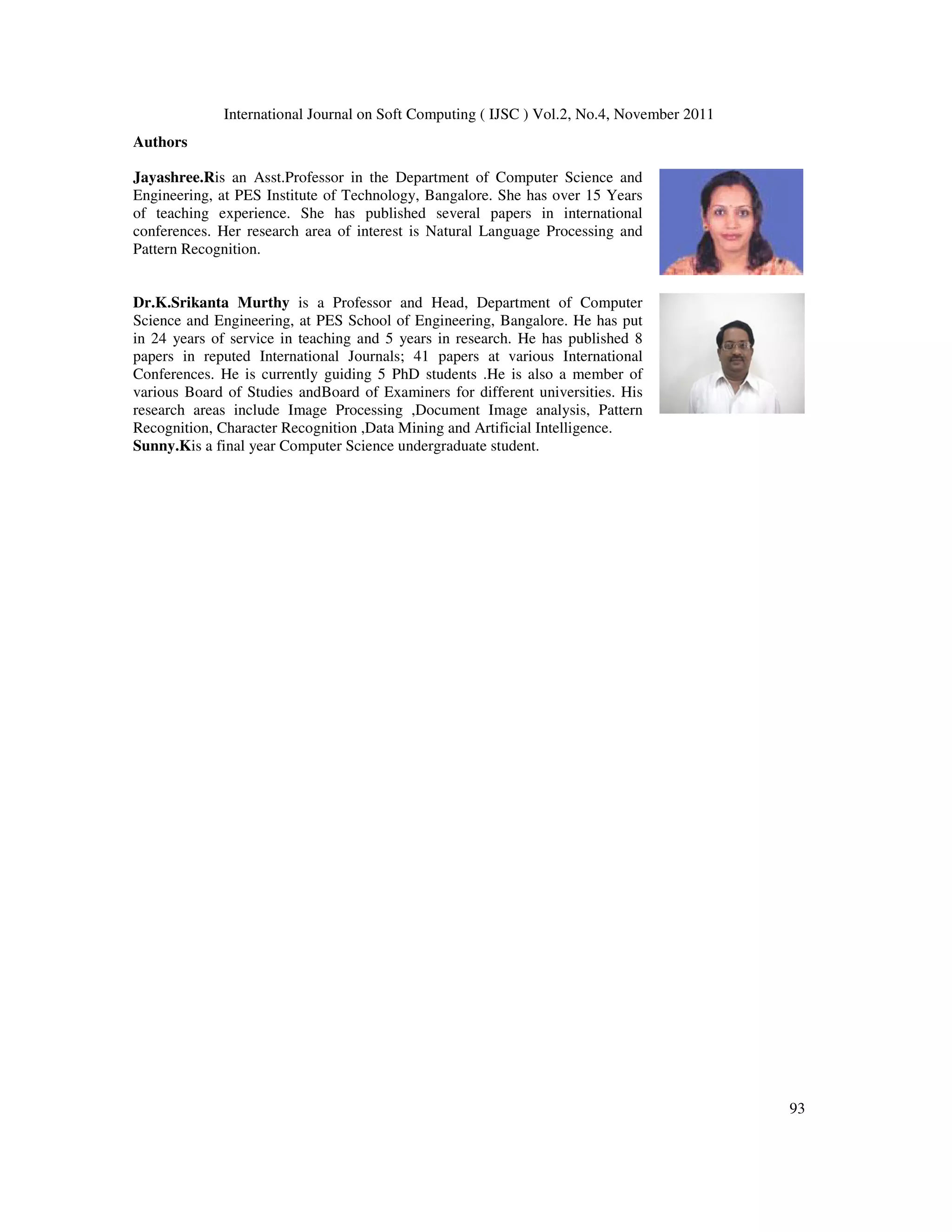International Journal on Soft Computing ( IJSC ) Vol.2, No.4, November 2011
93
Authors
Jayashree.Ris an Asst.Professor in the Department of Computer Science and
Engineering, at PES Institute of Technology, Bangalore. She has over 15 Years
of teaching experience. She has published several papers in international
conferences. Her research area of interest is Natural Language Processing and
Pattern Recognition.
Dr.K.Srikanta Murthy is a Professor and Head, Department of Computer
Science and Engineering, at PES School of Engineering, Bangalore. He has put
in 24 years of service in teaching and 5 years in research. He has published 8
papers in reputed International Journals; 41 papers at various International
Conferences. He is currently guiding 5 PhD students .He is also a member of
various Board of Studies andBoard of Examiners for different universities. His
research areas include Image Processing ,Document Image analysis, Pattern
Recognition, Character Recognition ,Data Mining and Artificial Intelligence.
Sunny.Kis a final year Computer Science undergraduate student.
 