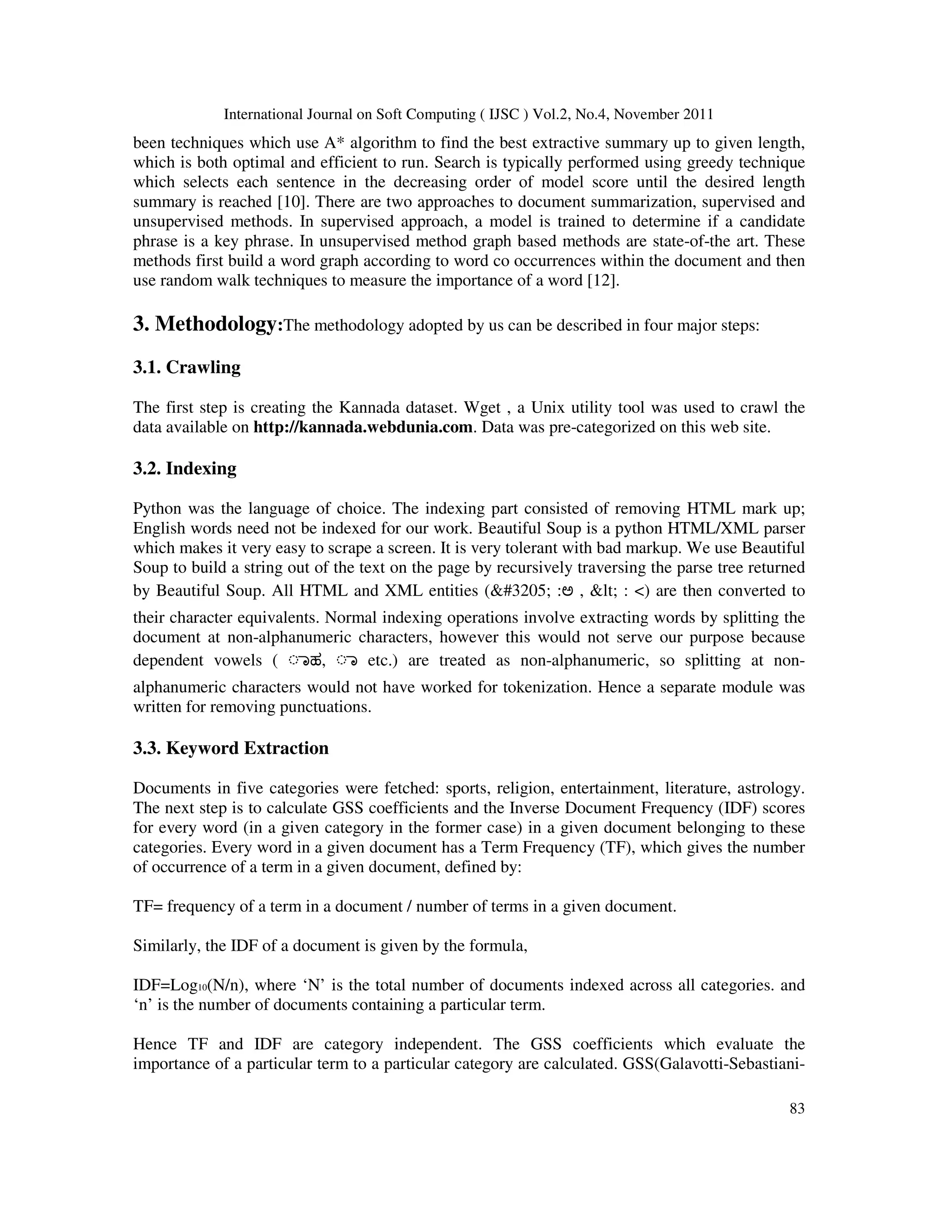 International Journal on Soft Computing ( IJSC ) Vol.2, No.4, November 2011
83
been techniques which use A* algorithm to find the best extractive summary up to given length,
which is both optimal and efficient to run. Search is typically performed using greedy technique
which selects each sentence in the decreasing order of model score until the desired length
summary is reached [10]. There are two approaches to document summarization, supervised and
unsupervised methods. In supervised approach, a model is trained to determine if a candidate
phrase is a key phrase. In unsupervised method graph based methods are state-of-the art. These
methods first build a word graph according to word co occurrences within the document and then
use random walk techniques to measure the importance of a word [12].
3. Methodology:The methodology adopted by us can be described in four major steps:
3.1. Crawling
The first step is creating the Kannada dataset. Wget , a Unix utility tool was used to crawl the
data available on http://kannada.webdunia.com. Data was pre-categorized on this web site.
3.2. Indexing
Python was the language of choice. The indexing part consisted of removing HTML mark up;
English words need not be indexed for our work. Beautiful Soup is a python HTML/XML parser
which makes it very easy to scrape a screen. It is very tolerant with bad markup. We use Beautiful
Soup to build a string out of the text on the page by recursively traversing the parse tree returned
by Beautiful Soup. All HTML and XML entities (ಅ :ಅ , < : <) are then converted to
their character equivalents. Normal indexing operations involve extracting words by splitting the
document at non-alphanumeric characters, however this would not serve our purpose because
dependent vowels ( ◌ಾಹ, ◌ಾ etc.) are treated as non-alphanumeric, so splitting at non-
alphanumeric characters would not have worked for tokenization. Hence a separate module was
written for removing punctuations.
3.3. Keyword Extraction
Documents in five categories were fetched: sports, religion, entertainment, literature, astrology.
The next step is to calculate GSS coefficients and the Inverse Document Frequency (IDF) scores
for every word (in a given category in the former case) in a given document belonging to these
categories. Every word in a given document has a Term Frequency (TF), which gives the number
of occurrence of a term in a given document, defined by:
TF= frequency of a term in a document / number of terms in a given document.
Similarly, the IDF of a document is given by the formula,
IDF=Log10(N/n), where ‘N’ is the total number of documents indexed across all categories. and
‘n’ is the number of documents containing a particular term.
Hence TF and IDF are category independent. The GSS coefficients which evaluate the
importance of a particular term to a particular category are calculated. GSS(Galavotti-Sebastiani-
 