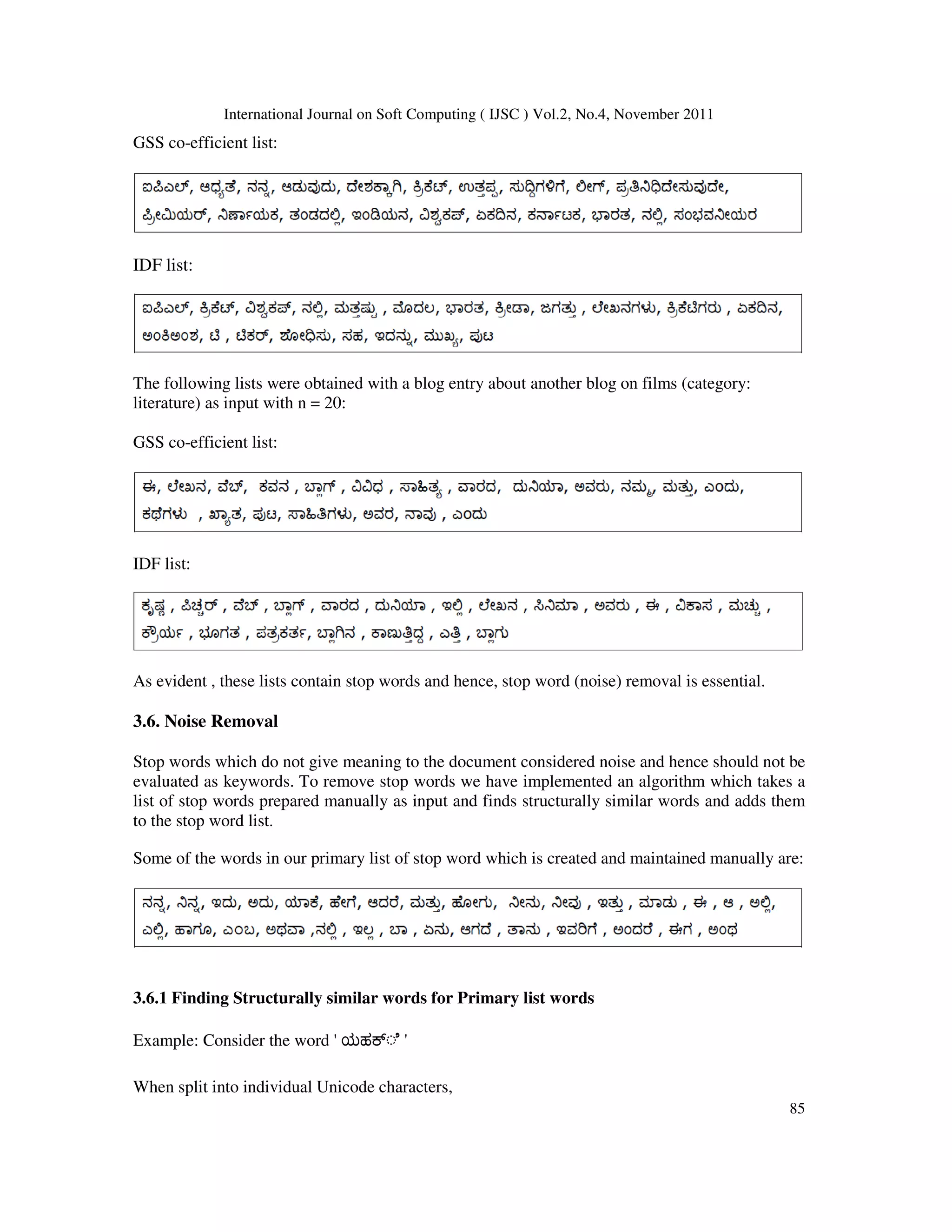 International Journal on Soft Computing ( IJSC ) Vol.2, No.4, November 2011
85
GSS co-efficient list:
IDF list:
The following lists were obtained with a blog entry about another blog on films (category:
literature) as input with n = 20:
GSS co-efficient list:
IDF list:
As evident , these lists contain stop words and hence, stop word (noise) removal is essential.
3.6. Noise Removal
Stop words which do not give meaning to the document considered noise and hence should not be
evaluated as keywords. To remove stop words we have implemented an algorithm which takes a
list of stop words prepared manually as input and finds structurally similar words and adds them
to the stop word list.
Some of the words in our primary list of stop word which is created and maintained manually are:
3.6.1 Finding Structurally similar words for Primary list words
Example: Consider the word ' ಯಹ ◌ೆ '
When split into individual Unicode characters,
 
