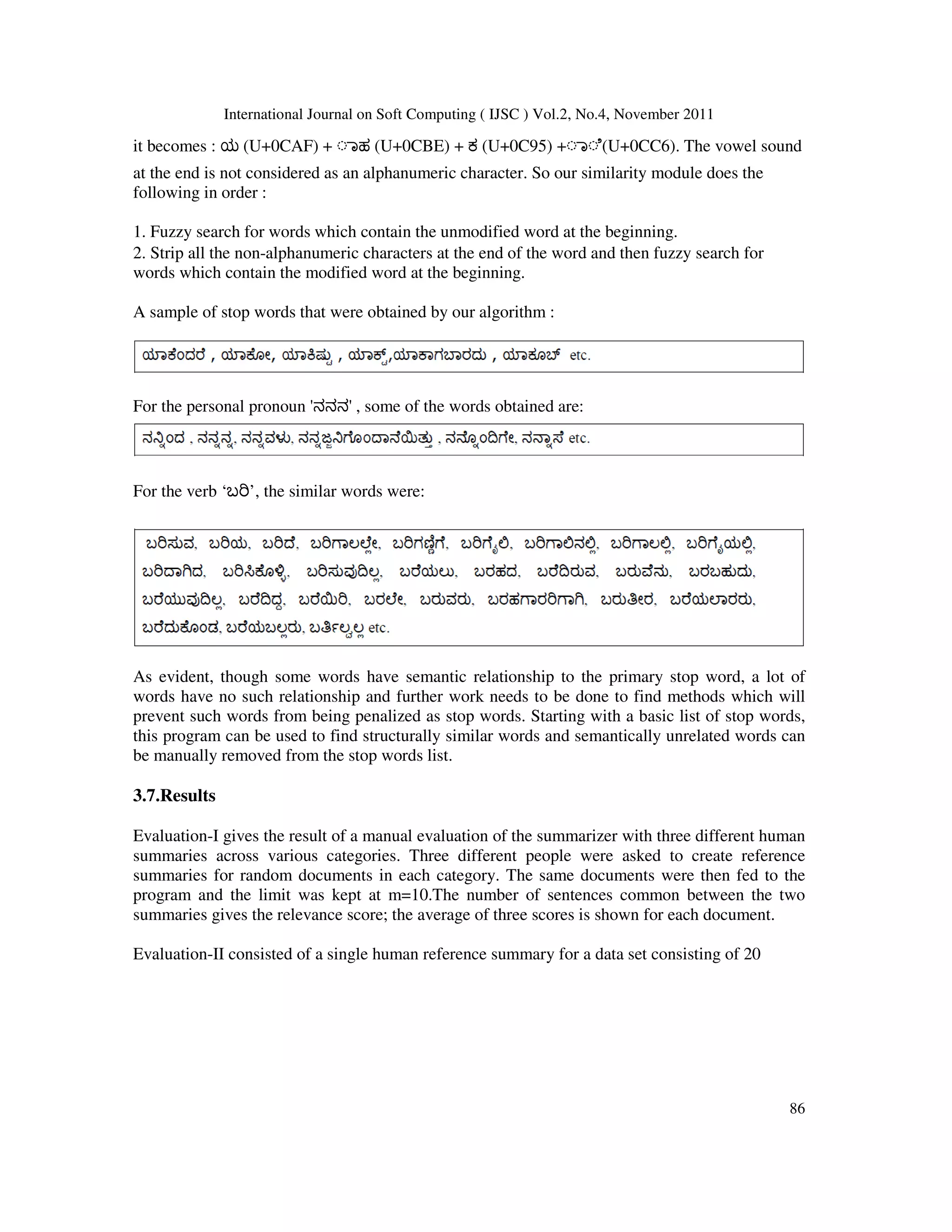 International Journal on Soft Computing ( IJSC ) Vol.2, No.4, November 2011
86
it becomes : ಯ (U+0CAF) + ◌ಾಹ (U+0CBE) + ಕ (U+0C95) +◌ಾ◌ೆ(U+0CC6). The vowel sound
at the end is not considered as an alphanumeric character. So our similarity module does the
following in order :
1. Fuzzy search for words which contain the unmodified word at the beginning.
2. Strip all the non-alphanumeric characters at the end of the word and then fuzzy search for
words which contain the modified word at the beginning.
A sample of stop words that were obtained by our algorithm :
For the personal pronoun 'ನನನ' , some of the words obtained are:
For the verb ‘ಬ ’, the similar words were:
As evident, though some words have semantic relationship to the primary stop word, a lot of
words have no such relationship and further work needs to be done to find methods which will
prevent such words from being penalized as stop words. Starting with a basic list of stop words,
this program can be used to find structurally similar words and semantically unrelated words can
be manually removed from the stop words list.
3.7.Results
Evaluation-I gives the result of a manual evaluation of the summarizer with three different human
summaries across various categories. Three different people were asked to create reference
summaries for random documents in each category. The same documents were then fed to the
program and the limit was kept at m=10.The number of sentences common between the two
summaries gives the relevance score; the average of three scores is shown for each document.
Evaluation-II consisted of a single human reference summary for a data set consisting of 20
 