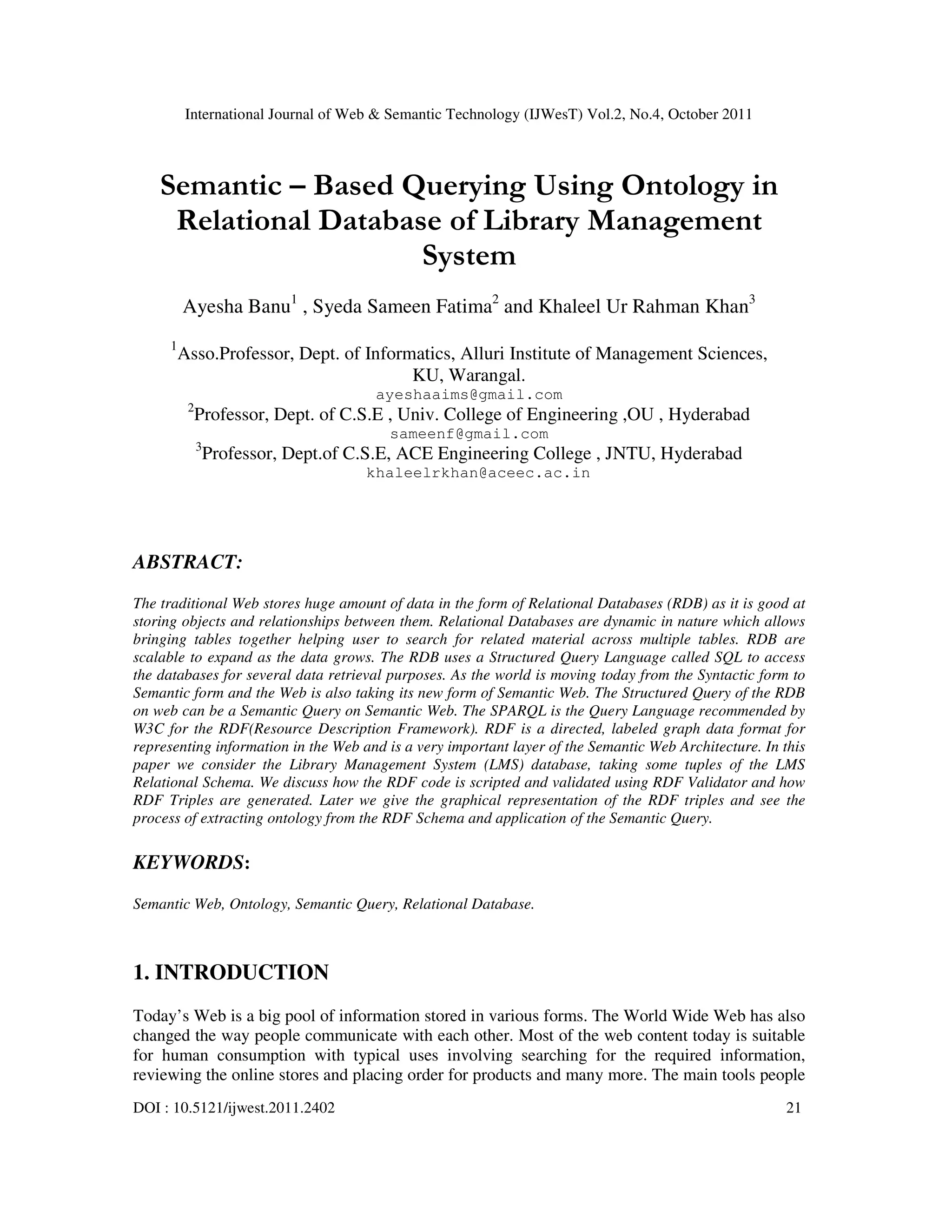 International Journal of Web & Semantic Technology (IJWesT) Vol.2, No.4, October 2011 DOI : 10.5121/ijwest.2011.2402 21 Semantic – Based Querying Using Ontology in Relational Database of Library Management System Ayesha Banu1 , Syeda Sameen Fatima2 and Khaleel Ur Rahman Khan3 1 Asso.Professor, Dept. of Informatics, Alluri Institute of Management Sciences, KU, Warangal. ayeshaaims@gmail.com 2 Professor, Dept. of C.S.E , Univ. College of Engineering ,OU , Hyderabad sameenf@gmail.com 3 Professor, Dept.of C.S.E, ACE Engineering College , JNTU, Hyderabad khaleelrkhan@aceec.ac.in ABSTRACT: The traditional Web stores huge amount of data in the form of Relational Databases (RDB) as it is good at storing objects and relationships between them. Relational Databases are dynamic in nature which allows bringing tables together helping user to search for related material across multiple tables. RDB are scalable to expand as the data grows. The RDB uses a Structured Query Language called SQL to access the databases for several data retrieval purposes. As the world is moving today from the Syntactic form to Semantic form and the Web is also taking its new form of Semantic Web. The Structured Query of the RDB on web can be a Semantic Query on Semantic Web. The SPARQL is the Query Language recommended by W3C for the RDF(Resource Description Framework). RDF is a directed, labeled graph data format for representing information in the Web and is a very important layer of the Semantic Web Architecture. In this paper we consider the Library Management System (LMS) database, taking some tuples of the LMS Relational Schema. We discuss how the RDF code is scripted and validated using RDF Validator and how RDF Triples are generated. Later we give the graphical representation of the RDF triples and see the process of extracting ontology from the RDF Schema and application of the Semantic Query. KEYWORDS: Semantic Web, Ontology, Semantic Query, Relational Database. 1. INTRODUCTION Today’s Web is a big pool of information stored in various forms. The World Wide Web has also changed the way people communicate with each other. Most of the web content today is suitable for human consumption with typical uses involving searching for the required information, reviewing the online stores and placing order for products and many more. The main tools people 