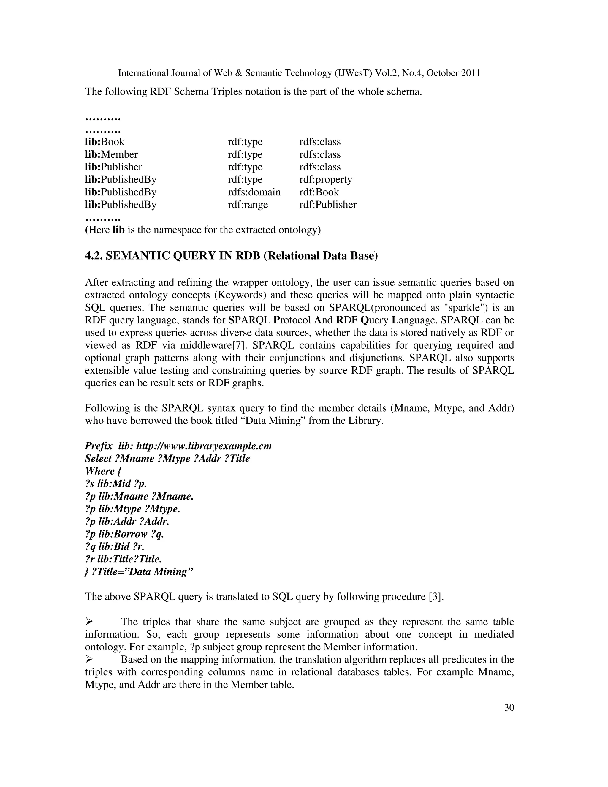 International Journal of Web & Semantic Technology (IJWesT) Vol.2, No.4, October 2011 30 The following RDF Schema Triples notation is the part of the whole schema. ………. ………. lib:Book rdf:type rdfs:class lib:Member rdf:type rdfs:class lib:Publisher rdf:type rdfs:class lib:PublishedBy rdf:type rdf:property lib:PublishedBy rdfs:domain rdf:Book lib:PublishedBy rdf:range rdf:Publisher ………. (Here lib is the namespace for the extracted ontology) 4.2. SEMANTIC QUERY IN RDB (Relational Data Base) After extracting and refining the wrapper ontology, the user can issue semantic queries based on extracted ontology concepts (Keywords) and these queries will be mapped onto plain syntactic SQL queries. The semantic queries will be based on SPARQL(pronounced as "sparkle") is an RDF query language, stands for SPARQL Protocol And RDF Query Language. SPARQL can be used to express queries across diverse data sources, whether the data is stored natively as RDF or viewed as RDF via middleware[7]. SPARQL contains capabilities for querying required and optional graph patterns along with their conjunctions and disjunctions. SPARQL also supports extensible value testing and constraining queries by source RDF graph. The results of SPARQL queries can be result sets or RDF graphs. Following is the SPARQL syntax query to find the member details (Mname, Mtype, and Addr) who have borrowed the book titled “Data Mining” from the Library. Prefix lib: http://www.libraryexample.cm Select ?Mname ?Mtype ?Addr ?Title Where { ?s lib:Mid ?p. ?p lib:Mname ?Mname. ?p lib:Mtype ?Mtype. ?p lib:Addr ?Addr. ?p lib:Borrow ?q. ?q lib:Bid ?r. ?r lib:Title?Title. } ?Title=”Data Mining” The above SPARQL query is translated to SQL query by following procedure [3]. The triples that share the same subject are grouped as they represent the same table information. So, each group represents some information about one concept in mediated ontology. For example, ?p subject group represent the Member information. Based on the mapping information, the translation algorithm replaces all predicates in the triples with corresponding columns name in relational databases tables. For example Mname, Mtype, and Addr are there in the Member table. 