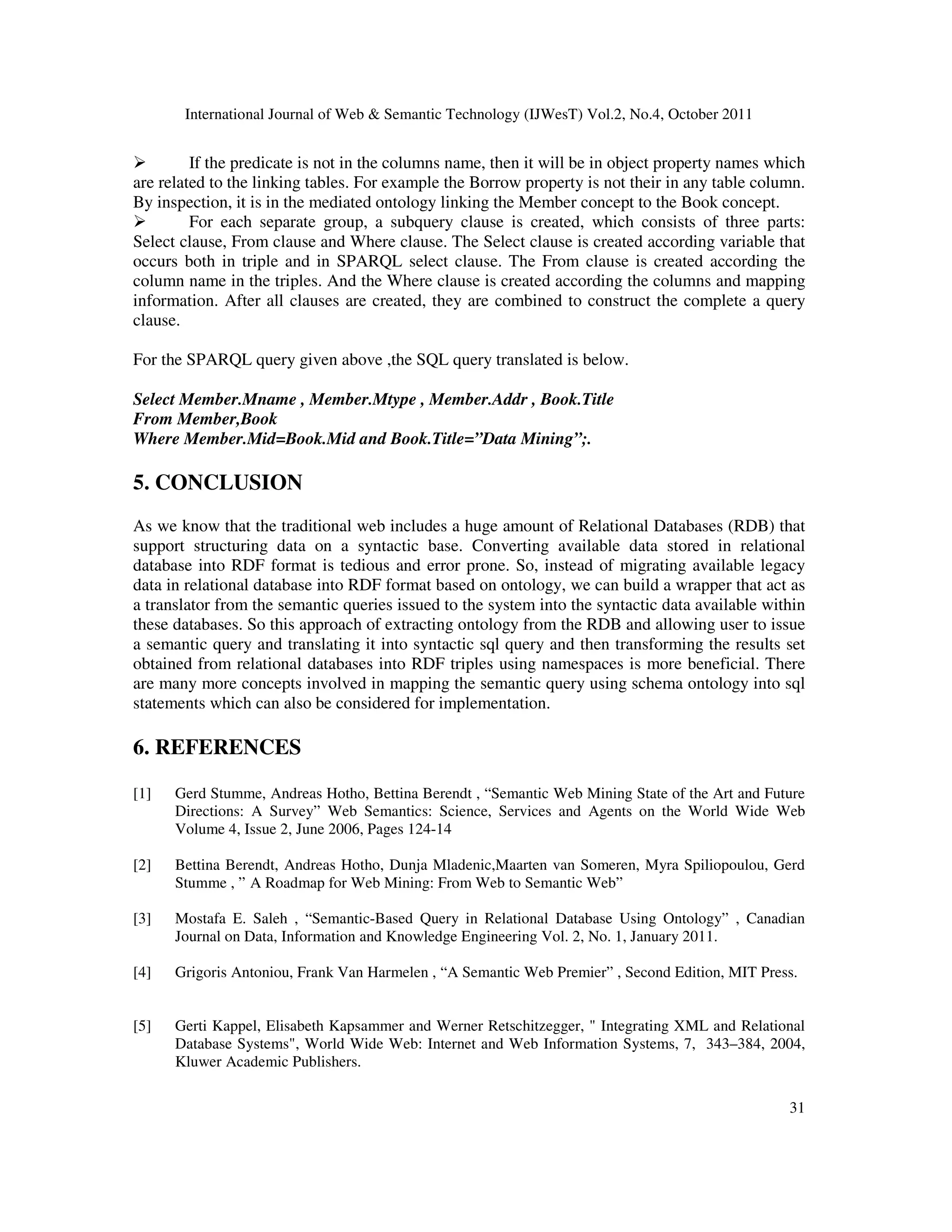 International Journal of Web Semantic Technology (IJWesT) Vol.2, No.4, October 2011 31 If the predicate is not in the columns name, then it will be in object property names which are related to the linking tables. For example the Borrow property is not their in any table column. By inspection, it is in the mediated ontology linking the Member concept to the Book concept. For each separate group, a subquery clause is created, which consists of three parts: Select clause, From clause and Where clause. The Select clause is created according variable that occurs both in triple and in SPARQL select clause. The From clause is created according the column name in the triples. And the Where clause is created according the columns and mapping information. After all clauses are created, they are combined to construct the complete a query clause. For the SPARQL query given above ,the SQL query translated is below. Select Member.Mname , Member.Mtype , Member.Addr , Book.Title From Member,Book Where Member.Mid=Book.Mid and Book.Title=”Data Mining”;. 5. CONCLUSION As we know that the traditional web includes a huge amount of Relational Databases (RDB) that support structuring data on a syntactic base. Converting available data stored in relational database into RDF format is tedious and error prone. So, instead of migrating available legacy data in relational database into RDF format based on ontology, we can build a wrapper that act as a translator from the semantic queries issued to the system into the syntactic data available within these databases. So this approach of extracting ontology from the RDB and allowing user to issue a semantic query and translating it into syntactic sql query and then transforming the results set obtained from relational databases into RDF triples using namespaces is more beneficial. There are many more concepts involved in mapping the semantic query using schema ontology into sql statements which can also be considered for implementation. 6. REFERENCES [1] Gerd Stumme, Andreas Hotho, Bettina Berendt , “Semantic Web Mining State of the Art and Future Directions: A Survey” Web Semantics: Science, Services and Agents on the World Wide Web Volume 4, Issue 2, June 2006, Pages 124-14 [2] Bettina Berendt, Andreas Hotho, Dunja Mladenic,Maarten van Someren, Myra Spiliopoulou, Gerd Stumme , ” A Roadmap for Web Mining: From Web to Semantic Web” [3] Mostafa E. Saleh , “Semantic-Based Query in Relational Database Using Ontology” , Canadian Journal on Data, Information and Knowledge Engineering Vol. 2, No. 1, January 2011. [4] Grigoris Antoniou, Frank Van Harmelen , “A Semantic Web Premier” , Second Edition, MIT Press. [5] Gerti Kappel, Elisabeth Kapsammer and Werner Retschitzegger, Integrating XML and Relational Database Systems, World Wide Web: Internet and Web Information Systems, 7, 343–384, 2004, Kluwer Academic Publishers. 
