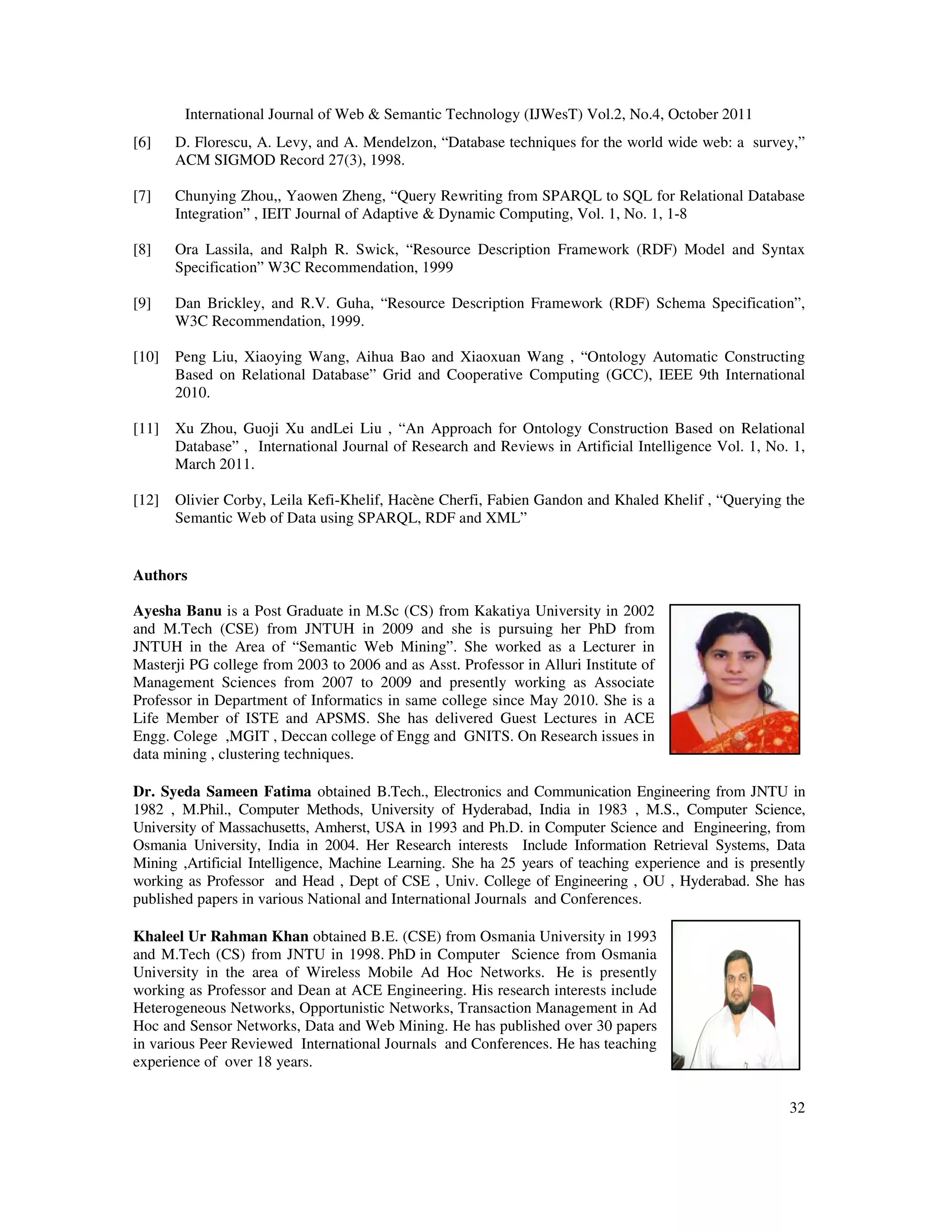 International Journal of Web Semantic Technology (IJWesT) Vol.2, No.4, October 2011 32 [6] D. Florescu, A. Levy, and A. Mendelzon, “Database techniques for the world wide web: a survey,” ACM SIGMOD Record 27(3), 1998. [7] Chunying Zhou,, Yaowen Zheng, “Query Rewriting from SPARQL to SQL for Relational Database Integration” , IEIT Journal of Adaptive Dynamic Computing, Vol. 1, No. 1, 1-8 [8] Ora Lassila, and Ralph R. Swick, “Resource Description Framework (RDF) Model and Syntax Specification” W3C Recommendation, 1999 [9] Dan Brickley, and R.V. Guha, “Resource Description Framework (RDF) Schema Specification”, W3C Recommendation, 1999. [10] Peng Liu, Xiaoying Wang, Aihua Bao and Xiaoxuan Wang , “Ontology Automatic Constructing Based on Relational Database” Grid and Cooperative Computing (GCC), IEEE 9th International 2010. [11] Xu Zhou, Guoji Xu andLei Liu , “An Approach for Ontology Construction Based on Relational Database” , International Journal of Research and Reviews in Artificial Intelligence Vol. 1, No. 1, March 2011. [12] Olivier Corby, Leila Kefi-Khelif, Hacène Cherfi, Fabien Gandon and Khaled Khelif , “Querying the Semantic Web of Data using SPARQL, RDF and XML” Authors Ayesha Banu is a Post Graduate in M.Sc (CS) from Kakatiya University in 2002 and M.Tech (CSE) from JNTUH in 2009 and she is pursuing her PhD from JNTUH in the Area of “Semantic Web Mining”. She worked as a Lecturer in Masterji PG college from 2003 to 2006 and as Asst. Professor in Alluri Institute of Management Sciences from 2007 to 2009 and presently working as Associate Professor in Department of Informatics in same college since May 2010. She is a Life Member of ISTE and APSMS. She has delivered Guest Lectures in ACE Engg. Colege ,MGIT , Deccan college of Engg and GNITS. On Research issues in data mining , clustering techniques. Dr. Syeda Sameen Fatima obtained B.Tech., Electronics and Communication Engineering from JNTU in 1982 , M.Phil., Computer Methods, University of Hyderabad, India in 1983 , M.S., Computer Science, University of Massachusetts, Amherst, USA in 1993 and Ph.D. in Computer Science and Engineering, from Osmania University, India in 2004. Her Research interests Include Information Retrieval Systems, Data Mining ,Artificial Intelligence, Machine Learning. She ha 25 years of teaching experience and is presently working as Professor and Head , Dept of CSE , Univ. College of Engineering , OU , Hyderabad. She has published papers in various National and International Journals and Conferences. Khaleel Ur Rahman Khan obtained B.E. (CSE) from Osmania University in 1993 and M.Tech (CS) from JNTU in 1998. PhD in Computer Science from Osmania University in the area of Wireless Mobile Ad Hoc Networks. He is presently working as Professor and Dean at ACE Engineering. His research interests include Heterogeneous Networks, Opportunistic Networks, Transaction Management in Ad Hoc and Sensor Networks, Data and Web Mining. He has published over 30 papers in various Peer Reviewed International Journals and Conferences. He has teaching experience of over 18 years. 